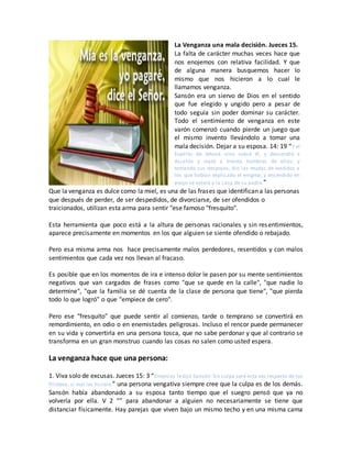 La Venganza una mala decisión. Jueces 15.
La falta de carácter muchas veces hace que
nos enojemos con relativa facilidad. Y que
de alguna manera busquemos hacer lo
mismo que nos hicieron a lo cual le
llamamos venganza.
Sansón era un siervo de Dios en el sentido
que fue elegido y ungido pero a pesar de
todo seguía sin poder dominar su carácter.
Todo el sentimiento de venganza en este
varón comenzó cuando pierde un juego que
el mismo invento llevándolo a tomar una
mala decisión. Dejar a su esposa. 14: 19 “Y el
Espíritu de Jehová vino sobre él, y descendió a
Ascalón y mató a treinta hombres de ellos; y
tomando sus despojos, dio las mudas de vestidos a
los que habían explicado el enigma; y encendido en
enojo se volvió a la casa de su padre.”
Que la venganza es dulce como la miel, es una de las frases que identifican a las personas
que después de perder, de ser despedidos, de divorciarse, de ser ofendidos o
traicionados, utilizan esta arma para sentir "ese famoso "fresquito".
Esta herramienta que poco está a la altura de personas racionales y sin resentimientos,
aparece precisamente en momentos en los que alguien se siente ofendido o rebajado.
Pero esa misma arma nos hace precisamente malos perdedores, resentidos y con malos
sentimientos que cada vez nos llevan al fracaso.
Es posible que en los momentos de ira e intenso dolor le pasen por su mente sentimientos
negativos que van cargados de frases como "que se quede en la calle", "que nadie lo
determine", "que la familia se dé cuenta de la clase de persona que tiene", "que pierda
todo lo que logró" o que "empiece de cero".
Pero ese "fresquito" que puede sentir al comienzo, tarde o temprano se convertirá en
remordimiento, en odio o en enemistades peligrosas. Incluso el rencor puede permanecer
en su vida y convertirla en una persona tosca, que no sabe perdonar y que al contrario se
transforma en un gran monstruo cuando las cosas no salen como usted espera.
La venganza hace que una persona:
1. Viva solo de excusas. Jueces 15: 3 “Entonces ledijo Sansón: Sin culpa seré esta vez respecto de los
filisteos, si mal les hiciere.” una persona vengativa siempre cree que la culpa es de los demás.
Sansón había abandonado a su esposa tanto tiempo que el suegro pensó que ya no
volvería por ella. V 2 “” para abandonar a alguien no necesariamente se tiene que
distanciar físicamente. Hay parejas que viven bajo un mismo techo y en una misma cama
 