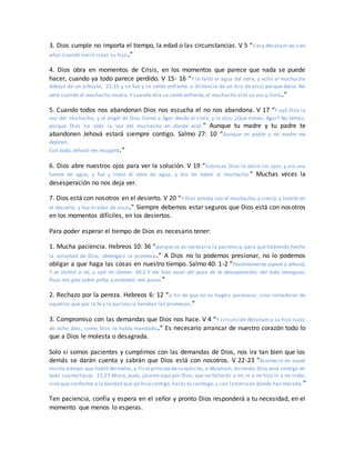 3. Dios cumple no importa el tiempo, la edad o las circunstancias. V 5 “Y era Abraham de cien
años cuando nació Isaac su hijo.”
4. Dios obra en momentos de Crisis, en los momentos que parece que nada se puede
hacer, cuando ya todo parece perdido. V 15- 16 “Y le faltó el agua del odre, y echó al muchacho
debajo de un arbusto, 21:16 y se fue y se sentó enfrente, a distancia de un tiro de arco; porque decía: No
veré cuando el muchacho muera. Y cuando ella se sentó enfrente, el muchacho alzó su voz y lloró.”
5. Cuando todos nos abandonan Dios nos escucha el no nos abandona. V 17 “Y oyó Dios la
voz del muchacho; y el ángel de Dios llamó a Agar desde el cielo, y le dijo: ¿Qué tienes, Agar? No temas;
porque Dios ha oído la voz del muchacho en donde está.” Aunque tu madre y tu padre te
abandonen Jehová estará siempre contigo. Salmo 27: 10 “Aunque mi padre y mi madre me
dejaran,
Con todo, Jehová me recogerá.”
6. Dios abre nuestros ojos para ver la solución. V 19 “Entonces Dios le abrió los ojos, y vio una
fuente de agua; y fue y llenó el odre de agua, y dio de beber al muchacho.” Muchas veces la
desesperación no nos deja ver.
7. Dios está con nosotros en el desierto. V 20 “Y Dios estaba con el muchacho; y creció, y habitó en
el desierto, y fue tirador de arco.” Siempre debemos estar seguros que Dios está con nosotros
en los momentos difíciles, en los desiertos.
Para poder esperar el tiempo de Dios es necesario tener:
1. Mucha paciencia. Hebreos 10: 36 “porque os es necesaria la paciencia, para que habiendo hecho
la voluntad de Dios, obtengáis la promesa.” A Dios no lo podemos presionar, no lo podemos
obligar a que haga las cosas en nuestro tiempo. Salmo 40: 1-2 “Pacientemente esperé a Jehová,
Y se inclinó a mí, y oyó mi clamor. 40:2 Y me hizo sacar del pozo de la desesperación, del lodo cenagoso;
Puso mis pies sobre peña, y enderezó mis pasos.”
2. Rechazo por la pereza. Hebreos 6: 12 “a fin de que no os hagáis perezosos, sino imitadores de
aquellos que por la fe y la paciencia heredan las promesas.”
3. Compromiso con las demandas que Dios nos hace. V 4 “Y circuncidó Abraham a su hijo Isaac
de ocho días, como Dios le había mandado.” Es necesario arrancar de nuestro corazón todo lo
que a Dios le molesta o desagrada.
Solo si somos pacientes y cumplimos con las demandas de Dios, nos ira tan bien que los
demás se darán cuenta y sabrán que Dios está con nosotros. V 22-23 “Aconteció en aquel
mismo tiempo que habló Abimelec, y Ficol príncipedesu ejército, a Abraham, diciendo:Dios está contigo en
todo cuanto haces. 21:23 Ahora, pues, júrame aquí por Dios, que no faltarás a mí, ni a mi hijo ni a mi nieto,
sino que conforme a la bondad que yo hicecontigo, harás tú conmigo, y con la tierra en donde has morado.”
Ten paciencia, confía y espera en el señor y pronto Dios responderá a tu necesidad, en el
momento que menos lo esperas.
 