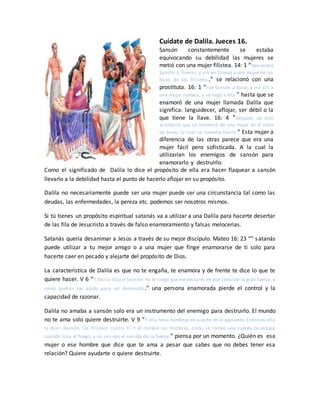 Cuídate de Dalila. Jueces 16.
Sansón constantemente se estaba
equivocando su debilidad las mujeres se
metió con una mujer filistea. 14: 1 “Descendió
Sansón a Timnat, y vio en Timnat a una mujer de las
hijas de los filisteos.” se relacionó con una
prostituta. 16: 1 “Fue Sansón a Gaza, y vio allí a
una mujer ramera, y se llegó a ella.” hasta que se
enamoró de una mujer llamada Dalila que
significa: languidecer, aflojar, ser débil o la
que tiene la llave. 16: 4 “Después de esto
aconteció que se enamoró de una mujer en el valle
de Sorec, la cual se llamaba Dalila.” Esta mujer a
diferencia de las otras parece que era una
mujer fácil pero sofisticada. A la cual la
utilizarían los enemigos de sansón para
enamorarlo y destruirlo.
Como el significado de Dalila lo dice el propósito de ella era hacer flaquear a sansón
llevarlo a la debilidad hasta el punto de hacerlo aflojar en su propósito.
Dalila no necesariamente puede ser una mujer puede ser una circunstancia tal como las
deudas, las enfermedades, la pereza etc. podemos ser nosotros mismos.
Si tú tienes un propósito espiritual satanás va a utilizar a una Dalila para hacerte desertar
de las fila de Jesucristo a través de falso enamoramiento y falsas melocerias.
Satanás quería desanimar a Jesús a través de su mejor discípulo. Mateo 16: 23 “” satanás
puede utilizar a tu mejor amigo o a una mujer que finge enamorarse de ti solo para
hacerte caer en pecado y alejarte del propósito de Dios.
La característica de Dalila es que no te engaña, te enamora y de frente te dice lo que te
quiere hacer. V 6 “Y Dalila dijo a Sansón: Yo te ruego que me declares en qué consiste tu gran fuerza, y
cómo podrás ser atado para ser dominado.” una persona enamorada pierde el control y la
capacidad de razonar.
Dalila no amaba a sansón solo era un instrumento del enemigo para destruirlo. El mundo
no te ama solo quiere destruirte. V 9 “Y ella tenía hombres en acecho en el aposento. Entonces ella
le dijo: ¡Sansón, los filisteos contra ti! Y él rompió los mimbres, como se rompe una cuerda de estopa
cuando toca el fuego; y no se supo el secreto de su fuerza.” piensa por un momento. ¿Quién es esa
mujer o ese hombre que dice que te ama a pesar que sabes que no debes tener esa
relación? Quiere ayudarte o quiere destruirte.
 