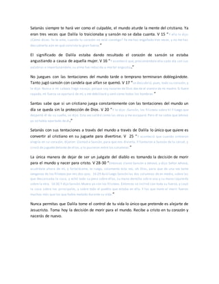 Satanás siempre te hará ver como el culpable, el mundo aturde la mente del cristiano. Ya
eran tres veces que Dalila lo traicionaba y sansón no se daba cuanta. V 15 “Y ella le dijo:
¿Cómo dices: Yo te amo, cuando tu corazón no está conmigo? Ya me has engañado tres veces, y no me has
descubierto aún en qué consiste tu gran fuerza.”
El significado de Dalila estaba dando resultado el corazón de sansón se estaba
angustiando a causa de aquella mujer. V 16 “Y aconteció que, presionándole ella cada día con sus
palabras e importunándole, su alma fue reducida a mortal angustia.”
No juegues con las tentaciones del mundo tarde o temprano terminaran doblegándote.
Tanto jugó sansón con candela que alfan se quemó. V 17 “Le descubrió, pues, todo su corazón, y
le dijo: Nunca a mi cabeza llegó navaja; porque soy nazareo de Dios des de el vientre de mi madre. Si fuere
rapado, mi fuerza se apartará de mí, y me debilitaré y seré como todos los hombres.”
Santas sabe que si un cristiano juega constantemente con las tentaciones del mundo un
día se queda sin la protección de Dios. V 20 “Y le dijo: ¡Sansón, los filisteos sobre ti! Y luego que
despertó él de su sueño, se dijo: Esta vez saldré como las otras y me escaparé. Pero él no sabía que Jehová
ya se había apartado de él.”
Satanás con sus tentaciones a través del mundo a través de Dalila lo único que quiere es
convertir al cristiano en su juguete para divertirse. V 25 “Y aconteció que cuando sintieron
alegría en su corazón, dijeron: Llamad a Sansón, para que nos divierta. Y llamaron a Sansón de la cárcel, y
sirvió de juguete delante de ellos; y lo pusieron entre las columnas.”
La única manera de dejar de ser un juégate del diablo es tomando la decisión de morir
para el mundo y nacer para cristo. V 28-30 “Entonces clamó Sansón a Jehová, y dijo: Señor Jehová,
acuérdate ahora de mí, y fortaléceme, te ruego, solamente esta vez, oh Dios, para que de una vez tome
venganza de los filisteos por mis dos ojos. 16:29 Asió luego Sansón las dos columnas de en medio, sobre las
que descansaba la casa, y echó todo su peso sobre ellas, su mano derecha sobre una y su mano izquierda
sobre la otra. 16:30 Y dijo Sansón:Muera yo con los filisteos. Entonces se inclinó con toda su fuerza, y cayó
la casa sobre los principales, y sobre todo el pueblo que estaba en ella. Y los que mató al morir fueron
muchos más que los que había matado durante su vida.”
Nunca permitas que Dalila tome el control de tu vida lo único que pretende es alejarte de
Jesucristo. Toma hoy la decisión de morir para el mundo. Recibe a cristo en tu corazón y
nacerás de nuevo.
 