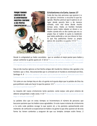 Cristianismo a la Carta. Jueces 17
Cada día hay más personas que quieren ir a
las iglesias cristianas a escuchar lo que les
agrada. Muchos piensan que la iglesia es un
lugar donde pasarla bien y de manera
cómoda, este mal viene desde mucho
tiempo atrás. Había un hombre llamado
Micaia quien había robado un dinero a su
madre cuando ella se dio cuenta que era su
propio hijo el ladrón le quito la maldición
que había proferido y con ese dinero le hizo
lo que hoy podríamos llamar su propia
iglesia de acuerdo a su gusto. V 4-5 “Mas él
devolvió el dinero a su madre, y tomó su madre
doscientos siclos deplata y los dio al fundidor, quien
hizo de ellos una imagen de talla y una de fundición,
la cual fue puesta en la casa de Micaía. 17:5 Y este
hombre Micaía tuvo casa de dioses, e hizo efod y
terafines, y consagró a uno de sus hijos para que
fuera su sacerdote.”
Desde la antigüedad ya había sacerdotes que se vendían al mejor postor para hablar y
actuar conforme la gente quería oír. V 10-11 “Entonces Micaía le dijo: Quédate en mi casa, y serás
para mí padre y sacerdote; y yo te daré diez siclos de plata por año, vestidos y comida. Y el levita se quedó.
17:11 Agradó, pues, al levita morar con aquel hombre, y fue para él como uno de sus hijos.”
Hoy en día muchas iglesias se han hecho amigas del mundo les interesa más agradar a los
hombres que a Dios. Desconociendo que la amistad con el mundo es enemistad con Dios.
Santiago 4: 4 “¡Oh almas adúlteras! ¿No sabéis que la amistad del mundo es enemistad contra Dios?
Cualquiera, pues, que quiera ser amigo del mundo, se constituye enemigo de Dios.”
Tal como en ese tiempo hoy en día a la gente no le gusta dejar que la palabra de Dios los
guie prefieren cada uno hacer lo que les parece. V 6 “En aquellos días no había rey en Israel; cada
uno hacía lo que bien le parecía.”
La mayoría del nuevo cristianismo tanto pastores como ovejas solo giran entorno de
obtener prosperidad a toda costa. V 13 “Y Micaía dijo: Ahora sé que Jehová me prosperará, porque
tengo un levita por sacerdote.”
La palabra dice que en estos tiempos se incrementara el número de personas que
buscaran pastores que les hablen cosas agradables. En este nuevo sistema de cristianismo
a la carta cada perdona escoge lo que quiere oír, y los pastores aprovechando este
momento de confusión se especializan en hablar a la gente lo que ellos quieren oír de esta
forma los tienen contentos y aseguran de que sus templos siempre estén llenos. 2
 