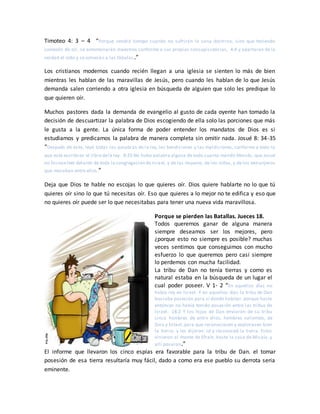 Timoteo 4: 3 – 4 “Porque vendrá tiempo cuando no sufrirán la sana doctrina, sino que teniendo
comezón de oír, se amontonarán maestros conforme a sus propias concupiscencias, 4:4 y apartarán de la
verdad el oído y se volverán a las fábulas.”
Los cristianos modernos cuando recién llegan a una iglesia se sienten lo más de bien
mientras les hablan de las maravillas de Jesús, pero cuando les hablan de lo que Jesús
demanda salen corriendo a otra iglesia en búsqueda de alguien que solo les predique lo
que quieren oír.
Muchos pastores dada la demanda de evangelio al gusto de cada oyente han tomado la
decisión de descuartizar la palabra de Dios escogiendo de ella solo las porciones que más
le gusta a la gente. La única forma de poder entender los mandatos de Dios es si
estudiamos y predicamos la palabra de manera completa sin omitir nada. Josué 8: 34-35
“Después de esto, leyó todas las palabras de la ley, las bendiciones y las maldiciones, conforme a todo lo
que está escrito en el libro dela ley. 8:35 No hubo palabra alguna de todo cuanto mandó Moisés, que Josué
no hicieseleer delante de toda la congregación de Israel, y de las mujeres, de los niños, y de los extranjeros
que moraban entre ellos.”
Deja que Dios te hable no escojas lo que quieres oír. Dios quiere hablarte no lo que tú
quieres oír sino lo que tú necesitas oír. Eso que quieres a lo mejor no te edifica y eso que
no quieres oír puede ser lo que necesitabas para tener una nueva vida maravillosa.
Porque se pierden las Batallas. Jueces 18.
Todos queremos ganar de alguna manera
siempre deseamos ser los mejores, pero
¿porque esto no siempre es posible? muchas
veces sentimos que conseguimos con mucho
esfuerzo lo que queremos pero casi siempre
lo perdemos con mucha facilidad.
La tribu de Dan no tenía tierras y como es
natural estaba en la búsqueda de un lugar el
cual poder poseer. V 1- 2 “En aquellos días no
había rey en Israel. Y en aquellos días la tribu de Dan
buscaba posesión para sí donde habitar, porque hasta
entonces no había tenido posesión entre las tribus de
Israel. 18:2 Y los hijos de Dan enviaron de su tribu
cinco hombres de entre ellos, hombres valientes, de
Zora y Estaol,para que reconociesen y explorasen bien
la tierra; y les dijeron: Id y reconoced la tierra. Estos
vinieron al monte de Efraín, hasta la casa de Micaía, y
allí posaron.”
El informe que llevaron los cinco espías era favorable para la tribu de Dan. el tomar
posesión de esa tierra resultaría muy fácil, dado a como era ese pueblo su derrota seria
eminente.
 