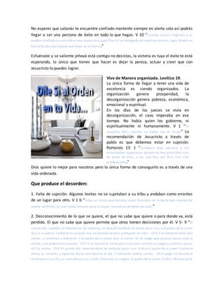 No esperes que satanás te encuentre confiado mantente siempre en alerta solo así podrás
llegar a ser una persona de éxito en todo lo que hagas. V 10 “Cuando vayáis, llegaréis a un
pueblo confiado y a una tierra muy espaciosa,pues Dios la ha entregado en vuestras manos; lugar donde no
hay falta de cosa alguna que haya en la tierra.”
Esfuérzate y se valiente jehová está contigo no desistas, la victoria es tuya el éxito te está
esperando, lo único que tienes que hacer es dejar la pereza, actuar y creer que con
Jesucristo lo puedes lograr.
Vive de Manera organizada. Levítico 19.
La única forma de llegar a tener una vida de
excelencia es siendo organizados. La
organización genera prosperidad, la
desorganización genera pobreza, económica,
emocional y espiritual.
En los días de los jueces se vivía en
desorganización, el caos imperaba en ese
tiempo. No había quien los gobierne, ni
espiritualmente ni humanamente. V 1 “En
aquellos días, cuando no había rey en Israel” La
recomendación de Jesucristo a través de
pablo es que debemos estar en sujeción.
Romanos 13: 1 “Sométase toda persona a las
autoridades superiores; porque no hay autoridad sino
de parte de Dios, y las que hay, por Dios han sido
establecidas.”
Dios quiere lo mejor para nosotros pero la única forma de conseguirlo es a través de una
vida ordenada.
Que produce el desorden:
1. Falta de sujeción. Algunos levitas no se sujetaban a su tribu y andaban como errantes
de un lugar para otro. V 1 b “hubo un levita que moraba como forastero en la parte más remota del
monte de Efraín, el cual había tomado para sí mujer concubina de Belén de Judá.”
2. Desconocimiento de lo que se quiere, el que no sabe que quiere o para donde va, está
perdido. El que no sabe que quiere permite que otros tomen decisiones por él. V 5- 9 “Al
cuarto día, cuando se levantaron de mañana, se levantó también el levita para irse; y el padre de la joven
dijo a su yerno: Conforta tu corazón con un bocado de pan, y después os iréis. 19:6 Y se sentaron ellos dos
juntos, y comieron y bebieron. Y el padre de la joven dijo al varón: Yo te ruego que quieras pasar aquí la
noche, y se alegrará tu corazón. 19:7 Y se levantó el varón para irse,pero insistió su suegro,y volvió a pasar
allí la noche. 19:8 Al quinto día, levantándose de mañana para irse, le dijo el padre de la joven: Conforta
ahora tu corazón, y aguarda hasta que decline el día. Y comieron ambos juntos. 19:9 Luego se levantó el
varón para irse,él y su concubina y su criado. Entonces su suegro, el padre de la joven, le dijo: He aquí ya el
 