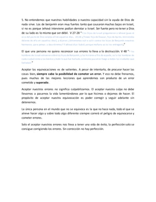 5. No entendemos que nuestras habilidades o nuestra capacidad sin la ayuda de Dios de
nada sirve. Los de benjamín eran muy fuertes tanto que causaron muchas bajas en Israel,
si no es porque Jehová interviene podían derrotar a Israel. Ser fuerte pero no tener a Dios
de su lado es lo mismo que ser débil. V 27-28 “Y los hijos de Israel preguntaron a Jehová (pues el
arca del pacto de Dios estaba allí en aquellos días, 20:28 y Finees hijo de Eleazar, hijo de Aarón, ministraba
delante de ella en aquellos días), y dijeron: ¿Volveremos aún a salir contra los hijos de Benjamín nuestros
hermanos, para pelear, o desistiremos? Y Jehová dijo: Subid, porque mañana yo os los entregaré.”
El que una persona no quiera reconocer sus errores lo lleva a la destrucción. V 48 “Y los
hombres de Israel volvieron sobrelos hijosdeBenjamín, y los hirieron a filo de espada, así a los hombres de
cada ciudad como a las bestias y todo lo que fue hallado;asimismo pusieron fuego a todas las ciudades que
hallaban.”
Aceptar las equivocaciones es de valientes. A pesar de intentarlo, de procurar hacer las
cosas bien, siempre cabe la posibilidad de cometer un error. Y eso no debe frenarnos,
pues muchas de las mejores lecciones que aprendemos son producto de un error
cometido y superado.
Aceptar nuestros errores no significa culpabilizarnos. El aceptar nuestra culpa no debe
llevarnos a pasarnos la vida lamentándonos por lo que hicimos o dejamos de hacer. El
propósito de aceptar nuestra equivocación es poder corregir y seguir adelante sin
detenernos.
La única persona en el mundo que no se equivoca es la que no hace nada, todo el que se
atreve hacer algo y sobre todo algo diferente siempre correrá el peligro de equivocarse y
cometer errores.
Solo el aceptar nuestros errores nos lleva a tener una vida de éxito, la perfección solo se
consigue corrigiendo los errores. Sin corrección no hay perfección.
 