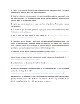 1. Puedes en un segundo destruir lo que te ha tomado toda una vida construir. Esto puede
suceder en los negocios, en la vida familiar o personal.
2. Daña las relaciones interpersonales, con nuestras palabras podemos causar daño a los
que más nos aman. Hay personas que toda la vida nos han ayudado y quizás nosotros
llevados por la ira no nos dimos cuenta.
3. Impide que seamos objetivos en nuestro análisis del problema. Podemos ser injustos
con los demás.
4. Es causa de que las demás personas huyan y no quieran relacionarse con nosotros
haciéndonos sentir rechazados.
5. La Ira solo nos hace hacer lo malo. Salmo 37: 8 “Deja la ira, y desecha el enojo;
No te excites en manera alguna a hacer lo malo.”
6. Enceguece. No nos deja ver y por lo tanto nos causamos daño y causamos daño a los
demás de manera física y emocional. Padres que maltratan físicamente a sus hijos con
tanta severidad que los dejan lesionados de por vida. Otros los maltratan tanto de manera
psicológica que igual los dejan lesionados mentalmente de por vida.
Es inevitable airarse pero es necesario controlarse. Efesios 4: 26-27 “Airaos, pero no pequéis;
no se ponga el sol sobre vuestro enojo, 4:27 ni deis lugar al diablo.”
Nunca pienses en pagar mal por mal eso no le agrada a Jesucristo. Proverbios 20: 22 “No
digas: Yo me vengaré; Espera a Jehová, y él te salvará.”
El controlar la ira es de sabios. Proverbios 29: 11 “El necio da rienda suelta a toda su ira,
Mas el sabio al fin la sosiega.”
Nuestra respuesta frente a la ira de los demás es lo que determina que se viva en paz o en
contienda. Santiago 1: 19- 20 “Por esto, mis amados hermanos, todo hombre sea pronto para oír,
tardo para hablar, tardo para airarse; 1:20 porque la ira del hombre no obra la justicia de Dios.”
No dejes que la ira envenene tu alma. Jesucristo puede darnos paz, solo él puede darnos
poder y dominio propio. Antes de tomar una decisión o declarar algo en contra de los
demás tranquilízate toma aire y deja que tus ideas se aclaren.
 