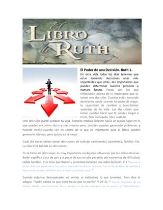El Poder de una Decisión. Ruth 1.
En esta vida todos los días tenemos que
estar tomando decisiones unas más
importantes que otras, tan importantes que
pueden determinar nuestro presente y
nuestro futuro. Pocos son los que
reflexionan acerca de lo importante que es
tomar una decisión. Cuando estás tomando
decisiones estás usando tu poder de elegir,
tu capacidad de cambiar o transformar
aspectos de tu vida. Las decisiones que
tomes pueden hacer que te sientas alegre o
triste, feliz o enojado, libre o atado.
Una decisión puede cambiar tu vida. Tomarla implica dirigirte hacia un nuevo lugar en el
que puedes encontrar dicha y crecimiento pero, también pueden generarte problemas y
hacerte infeliz cuando van en contra de lo que es importante para ti. Otras pueden
generarte tristeza, pero quizás es la mejor.
Cada día necesitamos tomar decisiones de carácter sentimental, económico, familiar. Etc.
La vida está basada en decisiones.
En la toma de decisiones es muy importante no dejarse influenciar por las circunstancias.
Belén significa casa de pan y a pesar de eso estaba pasando por momentos de dificultad,
Había hambre. Esto hiso que Noemí y su familia tomaran una mala decisión. V 1 “Aconteció
en los días que gobernaban los jueces, que hubo hambre en la tierra. Y un varón de Belén de Judá fue a
morar en los campos de Moab, él y su mujer, y dos hijos suyos.”
Cuando estamos desesperados no vemos ni valoramos lo que tenemos. Bien dice el
adagio: “nadie valora lo que tiene hasta que lo pierde” V 20-21 “Y ella les respondía: No me
llaméis Noemí, sino llamadme Mara; porque en grande amargura me ha puesto el Todopoderoso.
 