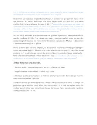 1:21 Yo me fui llena, pero Jehová me ha vuelto con las manos vacías. ¿Por qué me llamaréis Noemí, ya que
Jehová ha dado testimonio contra mí, y el Todopoderoso me ha afligido?”
No siempre las cosas que parecen buenas lo son, ni tampoco las que parecen malas son lo
que parecen. No tomes decisiones a la ligera. Déjate guiar por Jesucristo y su santo
espíritu. Ruth tomo una buena decisión. V 16-17 “Respondió Rut: No me ruegues que te deje, y me
aparte de ti; porque a dondequiera que tú fueres, iré yo, y dondequiera que vivieres, viviré. Tu pueblo será
mi pueblo, y tu Dios mi Dios. 1:17 Donde tú murieres, moriré yo, y allí seré sepultada; así me haga Jehová, y
aun me añada, que sólo la muerte hará separación entre nosotras dos .”
Muchas veces entramos a la vida cristiana con grandes expectativas de mejoramiento en
nuestra condición de vida. Pero cuando más alegres estamos muchas veces nos suceden
cosas desagradables que nos hacen tomar decisiones equivocadas. Muchos se desaniman
y terminan desertando de la iglesia.
Nunca es tarde para volver a empezar, es de valientes aceptar sus errores para corregir y
tomar una nueva decisión. Mira en que estas fallando como esposo(a) como hijo, como
cristiano et. Y esfuérzate por corregir tus errores. Noemí reconsidero lo que había hecho y
tomo una decisión acertada. ¡Volver a su tierra! V 22 “Así volvió Noemí, y Rut la moabita su nuera
con ella; volvió de los campos de Moab, y llegaron a Belén al comienzo de la siega de la cebada.”
Antes de tomar una decisión.
1. Primero analiza que puedes ganar o perder con lo que vas hacer.
2. Espera siempre en Jesucristo. Él nunca llega tarde.
3. No dejes que las circunstancias te motiven a tomar la decisión. Recuerda que nuestras
emociones nos pueden confundir.
Si este día tienes que tomar decisiones sobre tu vida es mejor que te tomes tu tiempo y lo
consultes con el espíritu santo, él es nuestro ayudador, él te dirá que debes hacer, los
medios que el utiliza para comunicarte lo que tienes que hacer son diversos, mantente
alerta para escuchar sus voz.
 