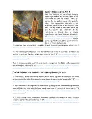 Cuando Dios nos Guía. Rut 2.
Para Dios nada es por casualidad. Todo lo
tiene bajo control. Tú no eres obra de la
casualidad tal vez no estabas entre los
planes de tus padres, para ellos pudiste
haber sido casualidad, descuido o un
accidente, pero lo que sí es cierto es que
para Dios no fuiste un descuido. Antes de
que tus padres se enteraran de tu
nacimiento ya Jehová Dios te estaba
creando con sus manos de amor. Salmos 22:
10 “Sobre ti fui echado desde antes de nacer; Desde
el vientre de mi madre, tú eres mi Dios.” Ten la
plena seguridad que fue Dios quien te formo
desde el vientre de tu madre.
El saber que Dios ya nos tenía escogidos debería llenarnos de gran gozo. Salmo 139: 13
“Porque tú formaste mis entrañas; Tú me hiciste en el vientre de mi madre.”
Tal vez nosotros pensemos que cada día tenemos que vivirlo de acuerdo a como nos sea
posible en nuestras fuerzas, tal vez esto pensaba Rut. V 2 “Y Rut la moabita dijo a Noemí: Te
ruego que me dejes ir al campo, y recogeré espigas en pos de aquel a cuyos ojos hallare gracia. Y ella le
respondió: Ve, hija mía.”
Dios ya tenía preparado para Rut un encuentro inesperado con Booz, no fue casualidad
que ella llegara a ese lugar. V 3 “Fue, pues, y llegando, espigó en el campo en pos de los segadores; y
aconteció que aquella parte del campo era de Booz, el cual era de la familia de Elimelec.”
Cuando dejamos que sea Jesucristo quien guie nuestra vida.
1. Él se encarga de hacernos brillar delante de los demás y puedes estar seguro que nunca
pasaremos inadvertidos, Dios es quien se encarga de sacarnos del anonimato. V 5 “Y Booz
dijo a su criado el mayordomo de los segadores: ¿De quién es esta joven?”
2. Jesucristo nos da de su gracia, los demás nos ayudan y se nos abren muchas puertas de
oportunidades, es Dios quien lo hace nunca creas que es cuestión de buena suerte. V 8
“Entonces Booz dijo a Rut: Oye, hija mía, no vayas a espigar a otro campo, ni pases de aquí; y aquí estarás
junto a mis criadas.”
3. Es Dios mismo quien se encarga de nuestro cuidado, lógicamente a través de otras
personas o diferentes circunstancias. V 9 “Mira bien el campo que sieguen, y síguelas; porque yo he
mandado a los criados que no te molesten. Y cuando tengas sed, ve a las vasijas, y bebe del agua que sacan
los criados.”
 