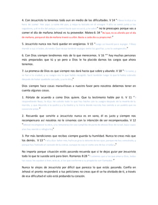 4. Con Jesucristo lo tenemos todo aun en medio de las dificultades. V 14 “Y Booz le dijo a la
hora de comer: Ven aquí, y come del pan, y moja tu bocado en el vinagre. Y ella se sentó junto a los
segadores, y él le dio del potaje, y comió hasta que se sació, y le sobró” no te preocupes porque vas a
comer el día de mañana Jehová es tu proveedor. Mateo 6: 34 “Así que, no os afanéis por el día
de mañana, porque el día de mañana traerá su afán. Basta a cada día su propio mal.”
5. Jesucristo nunca nos hará quedar en vergüenza. V 15 “Luego se levantó para espigar. Y Booz
mandó a sus criados, diciendo: Que recoja también espigas entre las gavillas, y no la avergoncéis;”
6. Con Dios siempre tendremos más de lo que merecemos. V 16 “” hay muchas personas
más preparadas que tú y yo pero a Dios le ha placido darnos los cargos que ahora
tenemos.
7. La promesa de Dios es que siempre nos dará hasta que sobre y abunde. V 18 “Y lo tomó, y
se fue a la ciudad; y su suegra vio lo que había recogido. Sacó también luego lo que le había sobrado
después de haber quedado saciada, y se lo dio.”
Dios siempre hace cosas maravillosas a nuestro favor pero nosotros debemos tener en
cuenta algunas cosas.
1. Pórtate de acuerdo a como Dios quiere. Que tu testimonio hable por ti. V 11 “Y
respondiendo Booz, le dijo: He sabido todo lo que has hecho con tu suegra después de la muerte de tu
marido, y que dejando a tu padre y a tu madre y la tierra donde naciste, has venido a un pueblo que no
conociste antes.”
2. Recuerda que servirle a Jesucristo nunca es en vano, él es justo y siempre nos
recompensara así nosotros no le sirvamos con la intención de ser recompensados. V 12
“Jehová recompense tu obra, y tu remuneración sea cumplida de parte de Jehová Dios de Israel, bajo cuyas
alas has venido a refugiarte.”
3. Por más bendiciones que recibas siempre guarda tu humildad. Nunca te creas más que
los demás. V 13 “Y ella dijo: Señor mío, halle yo gracia delante de tus ojos; porque me has consolado, y
porque has hablado al corazón de tu sierva, aunque no soy ni como una de tus criadas .”
No importa porque situación estés pasando recuerda que si te dejas guiar por Jesucristo
todo lo que te suceda será para bien. Romanos 8:28 “Y sabemos que a los que aman a Dios, todas
las cosas les ayudan a bien, esto es, a los que conforme a su propósito son llamados.”
Nunca te alejes de Jesucristo por difícil que parezca lo que estás pasando. Confía en
Jehová el pronto responderá a tus peticiones no creas que él se ha olvidado de ti, a través
de esa dificultad el solo está probando tu corazón.
 