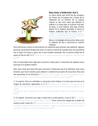 Booz Amor y Redención. Rut 3.
La única forma que tenía Rut de recuperar
las tierras de su esposo era a través de la
redención de un familiar de su esposo
muerto es por esta razón que Nohemí le
ordena a su nuera que se acueste a los pies
de booz, si esto hubiera sido algo inmoral
Noemí no lo hubiera permitido y menos le
hubiera ordenado que lo hiciera. V 4 “Y
cuando él se acueste, notarás el lugar donde se
acuesta, e irás y descubrirás sus pies, y te acostarás
allí; y él te dirá lo que hayas de hacer.”
Booz es la tipología de Jesucristo, Booz sería
el redentor de Rut y Jesucristo es nuestro
redentor.
Para acercarnos a Jesús no necesitamos los requisitos que veremos más adelante. Algunas
personas necesitaron disposición otras ni cuenta se dieron de cuando Jesús los transformo
fue el quien los busco a pesar de lo que estaban haciendo. Rut no busco a Booz fue el
quien se fijó en ella. 2: 5 “Y Booz dijo a su criado el mayordomo de los segadores: ¿De quién es esta
joven?”
Rut no necesitaba hacer algo para acercarse a Booz pero si necesitaría de algunas cosas
para que el la pudiera redimir.
Que cosas tenía que hacer Rut para acercarse a Booz para que el la redimiera. Que cosas
tenemos que hacer nosotros para obtener la redención por parte de Jesucristo. Para esto
nos basaremos en el versículo 3. “Te lavarás, pues, y te ungirás, y vistiéndote tus vestidos, irás a la
era; mas no te darás a conocer al varón hasta que él haya acabado de comer y de beber”
1. Te Lavaras. Para ser redimidos es necesario estar limpios y lo único que nos lava es la
sangre de Jesucristo. Apocalipsis 1: 5- 6 “y de Jesucristo el testigo fiel, el primogénito de los
muertos, y el soberano de los reyes de la tierra. Al que nos amó, y nos lavó de nuestros pecados con su
sangre,
1:6 y nos hizo reyes y sacerdotes para Dios, su Padre; a él sea gloria e imperio por los siglos de los siglos.
Amén.”
2. Te Ungirás. Jesucristo nos unge a través de su santo espíritu. 1 Juan 2: 20 “Pero vosotros
tenéis la unción del Santo, y conocéis todas las cosas.” Jesús mismo fue ungido por el poder del
espíritu santo. Isaías 61: 1 “El Espíritu de Jehová el Señor está sobre mí, porque me ungió Jehová; me
ha enviado a predicar buenas nuevas a los abatidos, a vendar a los quebrantados de corazón, a publicar
libertad a los cautivos, y a los presos apertura de la cárcel;”
 