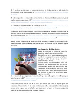 3. Te vestirás tus Vestidos. Es necesario vestirnos de Cristo, dejar a un lado todos los
deleites de la carne. Romanos 13: 14 “sino vestíos del Señor Jesucristo,y no proveáis para los deseos
de la carne.”
4. Estar dispuestos a ser cubiertos por su manto, es decir quedar bajo su cobertura, esto
implica obediencia en todo. V 9 “Entonces él dijo: ¿Quién eres? Y ella respondió: Yo soy Rut tu sierva;
extiende el borde de tu capa sobre tu sierva, por cuanto eres pariente cercano”
5. Ser de buen testimonio ante los incrédulos. V 11 “Ahora pues, no temas, hija mía; yo haré
contigo lo que tú digas, pues toda la gente de mi pueblo sabe que eres mujer virtuosa.”
Para recibir bendición es necesario estar dispuesto a soportar la carga. Rut podía sacar la
disculpa que era mujer y no podía hacer fuerza. Pero ella demostró que podía encargarse
de cualquier situación. V 15 “Después le dijo: Quítate el manto que traes sobre ti, y tenlo. Y teniéndolo
ella, él midió seis medidas de cebada, y se las puso encima; y ella se fue a la ciudad.”
Solo la sangre maravillosa de Jesucristo puede redimirnos, cuando recibimos a cristo en
nuestro corazón somos libres de nuestros pecados. No permitas que el diablo te vuelva
esclavizar.
Los Designios de Dios. Rut 4.
Hablar de designios es hablar de Intención,
propósito, planificación o construcción.
Cuando las personas hacen algo y sobre todo
cuando lo consideran importante no lo hacen
solo por hacerlo, lo hacen porque tienen un
propósito con lo creado.
Dios nos creó y si el hombre hace cosas con
propósito con mayor razón Dios que es un
Dios de orden. Jehová Dios nos hizo para que
cumplamos con un propósito aquí en la tierra
esto quiere decir que cada acontecimiento
que vivimos es parte de un proceso para
lograr el propósito.
Es por esta razón que la palabra dice que todo lo que le sucede a quien ama a Dios es para
bien. Romanos 8: 28 “Y sabemos que a los que aman a Dios,todas las cosasles ayudan a bien, esto es, a
los que conforme a su propósito son llamados.”
Dios tiene grandes cosas para ti lo único que tienes que hacer es dejarte guiar por
Jesucristo. Tal vez muchas de las cosas por las cuales estas pasando no las entiendas pero
puedes estar seguro que por difíciles que te parezcan son para tu bien; de que puedas
soportar las pruebas depende que consigas el éxito.
 