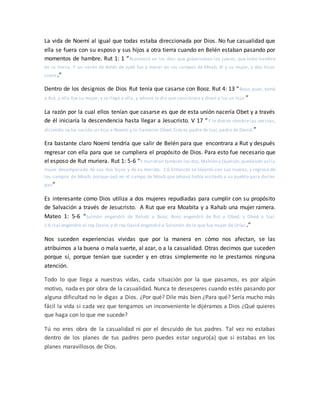 La vida de Noemí al igual que todas estaba direccionada por Dios. No fue casualidad que
ella se fuera con su esposo y sus hijos a otra tierra cuando en Belén estaban pasando por
momentos de hambre. Rut 1: 1 “Aconteció en los días que gobernaban los jueces, que hubo hambre
en la tierra. Y un varón de Belén de Judá fue a morar en los campos de Moab, él y su mujer, y dos hijos
suyos.”
Dentro de los designios de Dios Rut tenía que casarse con Booz. Rut 4: 13 “Booz, pues, tomó
a Rut, y ella fue su mujer; y se llegó a ella, y Jehová le dio que concibiese y diese a luz un hijo.”
La razón por la cual ellos tenían que casarse es que de esta unión nacería Obet y a través
de él iniciaría la descendencia hasta llegar a Jesucristo. V 17 “Y le dieron nombre las vecinas,
diciendo: Le ha nacido un hijo a Noemí; y lo llamaron Obed. Este es padre de Isaí, padre de David.”
Era bastante claro Noemí tendría que salir de Belén para que encontrara a Rut y después
regresar con ella para que se cumpliera el propósito de Dios. Para esto fue necesario que
el esposo de Rut muriera. Rut 1: 5-6 “Y murieron también los dos,Mahlón y Quelión,quedando así la
mujer desamparada de sus dos hijos y de su marido. 1:6 Entonces se levantó con sus nueras, y regresó de
los campos de Moab; porque oyó en el campo de Moab que Jehová había visitado a su pueblo para darles
pan”
Es interesante como Dios utiliza a dos mujeres repudiadas para cumplir con su propósito
de Salvación a través de Jesucristo. A Rut que era Moabita y a Rahab una mujer ramera.
Mateo 1: 5-6 “Salmón engendró de Rahab a Booz, Booz engendró de Rut a Obed, y Obed a Isaí.
1:6 Isaí engendró al rey David, y el rey David engendró a Salomón de la que fue mujer de Urías .”
Nos suceden experiencias vividas que por la manera en cómo nos afectan, se las
atribuimos a la buena o mala suerte, al azar, o a la casualidad. Otras decimos que suceden
porque sí, porque tenían que suceder y en otras simplemente no le prestamos ninguna
atención.
Todo lo que llega a nuestras vidas, cada situación por la que pasamos, es por algún
motivo, nada es por obra de la casualidad. Nunca te desesperes cuando estés pasando por
alguna dificultad no le digas a Dios. ¿Por qué? Dile más bien ¿Para qué? Sería mucho más
fácil la vida si cada vez que tengamos un inconveniente le dijéramos a Dios ¿Qué quieres
que haga con lo que me sucede?
Tú no eres obra de la casualidad ni por el descuido de tus padres. Tal vez no estabas
dentro de los planes de tus padres pero puedes estar seguro(a) que si estabas en los
planes maravillosos de Dios.
 