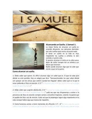 Alcanzando un Sueño. 1 Samuel 1.
La mejor forma de alcanzar un sueño es
estando despierto. Las personas dormidas
tan solo sueñan paro nunca alcanzan nada.
El tener un sueño en la vida es muy
importante los sueños o anhelos le dan
sentido a nuestra vida.
Si quieres alcanzar el éxito en tu vida nunca
dejes de soñar siempre ten un anhelo o un
deseo que alcanzar.
Nadie puede alcanzar algo que no sabe que
existe o que no lo quiere.
Como alcanzar un sueño.
1. Debo saber que quiero. Es difícil alcanzar algo sin saber que es. El que no sabe para
dónde va está perdido. Hay un adagio que dice: "bienaventurados los que saben dónde
van porque son los únicos que sabrán cuando han llegado" debes saber qué es lo que le
estas pidiendo a Dios en oración. V 17 “Elí respondió y dijo: Ve en paz, y el Dios de Israel te otorgue
la petición que le has hecho.”
2. Debo saber que surgirán obstáculos. V 6 “Y su rival la irritaba, enojándola y entristeciéndola,
porque Jehová no le había concedido tener hijos.” cada vez que nos disponemos a entrar a la
presencia de Dios en oración siempre vamos a encontrar tropiezos, satanás no quiere que
el pueblo de Dios sea de oración. Cada vez que te propongas lograr algo importante en tu
vida siempre habrá algo que tratara de impedirlo.
3. Como humanos vamos a tener momentos de aflicción. V 7 - 8 “Así hacía cada año; cuando
subía a la casa deJehová, la irritaba así; por lo cual Ana lloraba, y no comía. 1:8 Y Elcana su marido le dijo:
 