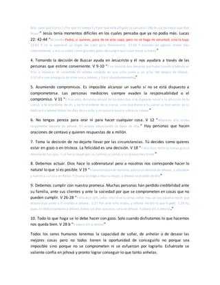 Ana, ¿por qué lloras? ¿Por qué no comes? ¿Y por qué está afligido tu corazón? ¿No te soy yo mejor que diez
hijos?” Jesús tenía momentos difíciles en los cuales pensaba que ya no podía más. Lucas
22: 42-44 “diciendo: Padre, si quieres, pasa de mí esta copa; pero no se haga mi voluntad, sino la tuya.
22:43 Y se le apareció un ángel del cielo para fortalecerle. 22:44 Y estando en agonía, oraba más
intensamente; y era su sudor como grandes gotas de sangre que caían hasta la tierra ”
4. Tomando la decisión de Buscar ayuda en Jesucristo y él nos ayudara a través de las
personas que estime conveniente. V 9-10 “Y se levantó Ana después que hubo comido y bebido en
Silo; y mientras el sacerdote Elí estaba sentado en una silla junto a un pilar del templo de Jehová,
1:10 ella con amargura de alma oró a Jehová, y lloró abundantemente.”
5. Asumiendo compromisos. Es imposible alcanzar un sueño si no se está dispuesto a
comprometerse. Las personas mediocres siempre evaden la responsabilidad o el
compromiso. V 11 “E hizo voto, diciendo:Jehová de los ejércitos,si te dignares mirar a la aflicción de tu
sierva, y te acordares de mí, y no te olvidares de tu sierva, sino que dieres a tu sierva un hijo varón, yo lo
dedicaré a Jehová todos los días de su vida, y no pasará navaja sobre su cabeza ”
6. No tengas pereza para orar ni para hacer cualquier cosa. V 12 “Mientras ella oraba
largamente delante de Jehová, Elí estaba observando la boca de ella.” Hay personas que hacen
oraciones de centavo y quieren respuestas de a millón.
7. Toma la decisión de no dejarte llevar por las circunstancias. Tú decides como quieres
estar en gozo o en tristeza. La felicidad es una decisión. V 18 “Y ella dijo: Halle tu sierva gracia
delante de tus ojos. Y se fue la mujer por su camino, y comió, y no estuvo más triste.”
8. Debemos actuar. Dios hace lo sobrenatural pero a nosotros nos corresponde hacer lo
natural lo que sí es posible. V 19 “Y levantándosede mañana,adoraron delantede Jehová, y volvieron
y fueron a su casa en Ramá. Y Elcana se llegó a Ana su mujer, y Jehová se acordó de ella”
9. Debemos cumplir con nuestra promesa. Muchas personas han perdido credibilidad ante
su familia, ante sus clientes y ante la sociedad por que se comprometen en cosas que no
pueden cumplir. V 26-28 “Y ella dijo:¡Oh, señor mío! Vive tu alma,señor mío, yo soy aquella mujer que
estuvo aquí junto a ti orando a Jehová. 1:27 Por este niño oraba, y Jehová me dio lo que le pedí. 1:28 Yo,
pues, lo dedico también a Jehová; todos los días que viva, será de Jehová. Y adoró allí a Jehová .”
10. Todo lo que haga se lo debe hacer con gozo. Solo cuando disfrutamos lo que hacemos
nos queda bien. V 28 b “Y adoró allí a Jehová”
Todos los seres humanos tenemos la capacidad de soñar, de anhelar o de desear las
mejores cosas pero no todos tienen la oportunidad de conseguirlo no porque sea
imposible sino porque no se comprometen ni se esfuerzan por lograrlo. Esfuérzate se
valiente confía en jehová y pronto lograr conseguir lo que tanto anhelas.
 