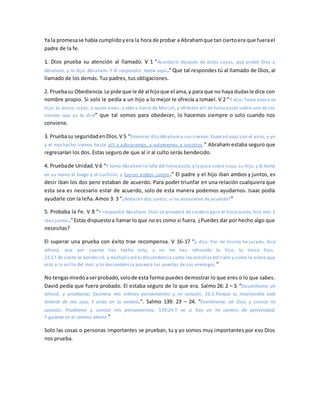 Ya la promesase había cumplidoyera la hora de probar a Abrahamque tan ciertoera que fuerael
padre de la fe.
1. Dios prueba su atención al llamado. V 1 “Aconteció después de estas cosas, que probó Dios a
Abraham, y le dijo: Abraham. Y él respondió: Heme aquí.” Que tal respondes tú al llamado de Dios, al
llamado de los demás. Tus padres, tus obligaciones.
2. Pruebasu Obediencia.Le pide que le dé al hijoque el ama,y para que no haya dudasle dice con
nombre propio. Si solo le pedía a un hijo a lo mejor le ofrecía a Ismael. V 2 “Y dijo: Toma ahora tu
hijo, tu único, Isaac, a quien amas, y vete a tierra de Moriah, y ofrécelo allí en holocausto sobre uno de los
montes que yo te diré” que tal somos para obedecer, lo hacemos siempre o solo cuando nos
conviene.
3. Pruebasu seguridadenDios.V 5 “Entonces dijo Abrahama sus siervos: Esperad aquí con el asno, y yo
y el muchacho iremos hasta allí y adoraremos, y volveremos a vosotros.” Abraham estaba seguro que
regresarían los dos. Estas seguro de que al ir al culto serás bendecido.
4. Pruebade Unidad.V 6 “Y tomó Abraham la leña del holocausto,y la puso sobre Isaac su hijo, y él tomó
en su mano el fuego y el cuchillo; y fueron ambos juntos.” El padre y el hijo iban ambos y juntos, es
decir iban los dos pero estaban de acuerdo. Para poder triunfar en una relación cualquiera que
esta sea es necesario estar de acuerdo, solo de esta manera podemos ayudarnos. Isaac podía
ayudarle con la leña. Amos 3: 3 “¿Andarán dos juntos, si no estuvieren de acuerdo?”
5. Probaba la Fe. V 8 “Y respondió Abraham: Dios se proveerá de cordero para el holocausto, hijo mío. E
iban juntos.”Estas dispuestoa llamar lo que no es como si fuera. ¿Puedes dar por hecho algo que
necesitas?
El superar una prueba con éxito trae recompensa. V 16-17 “y dijo: Por mí mismo he jurado, dice
Jehová, que por cuanto has hecho esto, y no me has rehusado tu hijo, tu único hijo;
22:17 de cierto te bendeciré, y multiplicarétu descendencia como las estrellasdel cielo y como la arena que
está a la orilla del mar; y tu descendencia poseerá las puertas de sus enemigos.”
No tengasmiedoaserprobado,solode esta forma puedes demostrar lo que eres o lo que sabes.
David pedía que fuera probado. El estaba seguro de lo que era. Salmo 26: 2 – 3. “Escudríñame, oh
Jehová, y pruébame; Examina mis íntimos pensamientos y mi corazón. 26:3 Porque tu misericordia está
delante de mis ojos, Y ando en tu verdad.”. Salmo 139: 23 – 24. “Examíname, oh Dios, y conoce mi
corazón; Pruébame y conoce mis pensamientos; 139:24 Y ve si hay en mí camino de perversidad,
Y guíame en el camino eterno.”
Solo las cosas o personas importantes se prueban, tu y yo somos muy importantes por eso Dios
nos prueba.
 