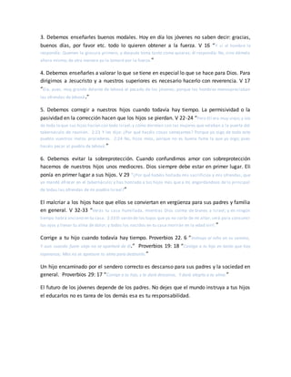 3. Debemos enseñarles buenos modales. Hoy en día los jóvenes no saben decir: gracias,
buenos días, por favor etc. todo lo quieren obtener a la fuerza. V 16 “Y si el hombre le
respondía: Quemen la grosura primero, y después toma tanto como quieras; él respondía: No, sino dámela
ahora mismo; de otra manera yo la tomaré por la fuerza.”
4. Debemos enseñarles a valorar lo que se tiene en especial lo que se hace para Dios. Para
dirigirnos a Jesucristo y a nuestros superiores es necesario hacerlo con reverencia. V 17
“Era, pues, muy grande delante de Jehová el pecado de los jóvenes; porque los hombres menospreciaban
las ofrendas de Jehová.”
5. Debemos corregir a nuestros hijos cuando todavía hay tiempo. La permisividad o la
pasividad en la corrección hacen que los hijos se pierdan. V 22-24 “Pero Elí era muy viejo; y oía
de todo lo que sus hijos hacían con todo Israel,y cómo dormían con las mujeres que velaban a la puerta del
tabernáculo de reunión. 2:23 Y les dijo: ¿Por qué hacéis cosas semejantes? Porque yo oigo de todo este
pueblo vuestros malos procederes. 2:24 No, hijos míos, porque no es buena fama la que yo oigo; pues
hacéis pecar al pueblo de Jehová.”
6. Debemos evitar la sobreprotección. Cuando confundimos amor con sobreprotección
hacemos de nuestros hijos unos mediocres. Dios siempre debe estar en primer lugar. Eli
ponía en primer lugar a sus hijos. V 29 “¿Por qué habéis hollado mis sacrificios y mis ofrendas, que
yo mandé ofrecer en el tabernáculo; y has honrado a tus hijos más que a mí, engordándoos de lo principal
de todas las ofrendas de mi pueblo Israel?”
El malcriar a los hijos hace que ellos se conviertan en vergüenza para sus padres y familia
en general. V 32-33 “Verás tu casa humillada, mientras Dios colma de bienes a Israel; y en ningún
tiempo habrá anciano en tu casa. 2:33 El varón de los tuyos que yo no corte de mi altar,será para consumir
tus ojos y llenar tu alma de dolor; y todos los nacidos en tu casa morirán en la edad viril.”
Corrige a tu hijo cuando todavía hay tiempo. Proverbios 22. 6 “Instruye al niño en su camino,
Y aun cuando fuere viejo no se apartará de él.” Proverbios 19: 18 “Castiga a tu hijo en tanto que hay
esperanza; Mas no se apresure tu alma para destruirlo.”
Un hijo encaminado por el sendero correcto es descanso para sus padres y la sociedad en
general. Proverbios 29: 17 “Corrige a tu hijo, y te dará descanso, Y dará alegría a tu alma.”
El futuro de los jóvenes depende de los padres. No dejes que el mundo instruya a tus hijos
el educarlos no es tarea de los demás esa es tu responsabilidad.
 