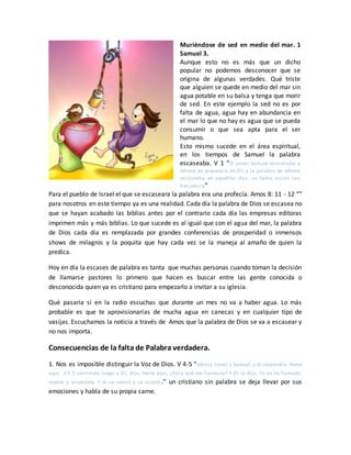 Muriéndose de sed en medio del mar. 1
Samuel 3.
Aunque esto no es más que un dicho
popular no podemos desconocer que se
origina de algunas verdades. Qué triste
que alguien se quede en medio del mar sin
agua potable en su balsa y tenga que morir
de sed. En este ejemplo la sed no es por
falta de agua, agua hay en abundancia en
el mar lo que no hay es agua que se pueda
consumir o que sea apta para el ser
humano.
Esto mismo sucede en el área espiritual,
en los tiempos de Samuel la palabra
escaseaba. V 1 “El joven Samuel ministraba a
Jehová en presencia de Elí; y la palabra de Jehová
escaseaba en aquellos días; no había visión con
frecuencia”
Para el pueblo de Israel el que se escaseara la palabra era una profecía. Amos 8: 11 - 12 “”
para nosotros en este tiempo ya es una realidad. Cada día la palabra de Dios se escasea no
que se hayan acabado las biblias antes por el contrario cada día las empresas editoras
imprimen más y más biblias. Lo que sucede es al igual que con el agua del mar, la palabra
de Dios cada día es remplazada por grandes conferencias de prosperidad o inmensos
shows de milagros y la poquita que hay cada vez se la maneja al amaño de quien la
predica.
Hoy en día la escases de palabra es tanta que muchas personas cuando toman la decisión
de llamarse pastores lo primero que hacen es buscar entre las gente conocida o
desconocida quien ya es cristiano para empezarlo a invitar a su iglesia.
Qué pasaría si en la radio escuchas que durante un mes no va a haber agua. Lo más
probable es que te aprovisionarías de mucha agua en canecas y en cualquier tipo de
vasijas. Escuchamos la noticia a través de Amos que la palabra de Dios se va a escasear y
no nos importa.
Consecuencias de la falta de Palabra verdadera.
1. Nos es imposible distinguir la Voz de Dios. V 4-5 “Jehová llamó a Samuel; y él respondió: Heme
aquí. 3:5 Y corriendo luego a Elí, dijo: Heme aquí, ¿Para qué me llamaste? Y Elí le dijo: Yo no he llamado;
vuelve y acuéstate. Y él se volvió y se acostó.” un cristiano sin palabra se deja llevar por sus
emociones y habla de su propia carne.
 