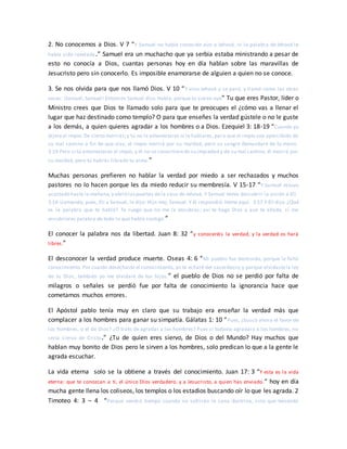 2. No conocemos a Dios. V 7 “Y Samuel no había conocido aún a Jehová, ni la palabra de Jehová le
había sido revelada.” Samuel era un muchacho que ya serbia estaba ministrando a pesar de
esto no conocía a Dios, cuantas personas hoy en día hablan sobre las maravillas de
Jesucristo pero sin conocerlo. Es imposible enamorarse de alguien a quien no se conoce.
3. Se nos olvida para que nos llamó Dios. V 10 “Y vino Jehová y se paró, y llamó como las otras
veces: ¡Samuel, Samuel! Entonces Samuel dijo: Habla, porque tu siervo oye” Tu que eres Pastor, líder o
Ministro crees que Dios te llamado solo para que te preocupes el ¿cómo vas a llenar el
lugar que haz destinado como templo? O para que enseñes la verdad gústele o no le guste
a los demás, a quien quieres agradar a los hombres o a Dios. Ezequiel 3: 18-19 “Cuando yo
dijereal impío: De cierto morirás;y tú no le amonestares ni le hablares, para que el impío sea apercibido de
su mal camino a fin de que viva, el impío morirá por su maldad, pero su sangre demandaré de tu mano.
3:19 Pero si tú amonestares al impío, y él no se convirtierede su impiedad y de su mal camino, él morirá por
su maldad, pero tú habrás librado tu alma.”
Muchas personas prefieren no hablar la verdad por miedo a ser rechazados y muchos
pastores no lo hacen porque les da miedo reducir su membresía. V 15-17 “Y Samuel estuvo
acostado hasta la mañana,y abrió laspuertas dela casa de Jehová. Y Samuel temía descubrir la visión a Elí.
3:16 Llamando, pues, Elí a Samuel, le dijo: Hijo mío, Samuel. Y él respondió: Heme aquí. 3:17 Y Elí dijo: ¿Qué
es la palabra que te habló? Te ruego que no me la encubras; así te haga Dios y aun te añada, si me
encubrieres palabra de todo lo que habló contigo.”
El conocer la palabra nos da libertad. Juan 8: 32 “y conoceréis la verdad, y la verdad os hará
libres.”
El desconocer la verdad produce muerte. Oseas 4: 6 “Mi pueblo fue destruido, porque le faltó
conocimiento. Por cuanto desechaste el conocimiento, yo te echaré del sacerdocio;y porque olvidastela ley
de tu Dios, también yo me olvidaré de tus hijos.” el pueblo de Dios no se perdió por falta de
milagros o señales se perdió fue por falta de conocimiento la ignorancia hace que
cometamos muchos errores.
El Apóstol pablo tenía muy en claro que su trabajo era enseñar la verdad más que
complacer a los hombres para ganar su simpatía. Gálatas 1: 10 “Pues, ¿busco ahora el favor de
los hombres, o el de Dios? ¿O trato de agradar a los hombres? Pues si todavía agradara a los hombres, no
sería siervo de Cristo.” ¿Tu de quien eres siervo, de Dios o del Mundo? Hay muchos que
hablan muy bonito de Dios pero le sirven a los hombres, solo predican lo que a la gente le
agrada escuchar.
La vida eterna solo se la obtiene a través del conocimiento. Juan 17: 3 “Y esta es la vida
eterna: que te conozcan a ti, el único Dios verdadero, y a Jesucristo, a quien has enviado.” hoy en día
mucha gente llena los coliseos, los templos o los estadios buscando oír lo que les agrada. 2
Timoteo 4: 3 – 4 “Porque vendrá tiempo cuando no sufrirán la sana doctrina, sino que teniendo
 