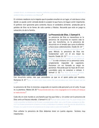 comezón de oír, se amontonarán maestros conforme a sus propias concupiscencias, 4:4 y apartarán de la
verdad el oído y se volverán a las fábulas.”
El cristiano mediocre no le importa que le puedan enseñar en un lugar, el solo busca sitios
donde se pueda sentir cómodo donde le acepten lo que hace y lo hagan sentir importante.
El prefiere vivir ignorante pero contento. Busca el verdadero alimento producido por la
palabra de Dios no te llenes de solo cuentos y fabulas. Recuerda que está en juego tu
salvación y la de tu familia.
La Presencia de Dios. 1 Samuel 4.
La presencia de Dios es maravillosa es la
presencia de Jesucristo en nuestra vida lo
que nos transforma, es la presencia de
Jesucristo en el templo que sana al enfermo
y hace cosas sobrenaturales. Éxodo 33: 14 “Y
él dijo:Mi presencia irá contigo, y te daré descanso.”
para Moisés la presencia de Dios era
fundamental salir sin él era mejor no
hacerlo. Éxodo 33: 15 “Y Moisés respondió: Si tu
presencia no ha de ir conmigo, no nos saques de
aquí” la vida cristiana sin su presencia seria
simplemente imposible de soportarla.
Pastorear sin ser llamado es mejor no
pastorear. Recuerda que los hijos de Elí eran
sacerdotes pero no conocían a Jehová. 1
Samuel 2: 12 “Los hijos de Elí eran hombres
impíos, y no tenían conocimiento de Jehová.”
Con Jesucristo somos más que vencedores ya que es el quien pelea por nosotros.
Romanos 8: 37 “Antes, en todas estas cosas somos más que vencedores por medio de aquel que nos
amó”
La presencia de Dios la tenemos asegurada en nuestra vida personal y en el culto. Ya que
es su promesa. Mateo 18: 20 “Porque donde están dos o tres congregados en mi nombre, allí estoy yo
en medio de ellos”
Cada día en este mundo es una batalla que hay que lidiar y sin contar con la presencia de
Dios sería un fracaso rotundo. 1 Samuel 4: 1-2 “Samuel habló a todo Israel. Por aquel tiempo salió
Israel a encontrar en batalla a los filisteos, y acampó junto a Eben- ezer, y los filisteos acamparon en Afec.
4:2 Y los filisteos presentaron la batalla a Israel; y trabándose el combate, Israel fue vencido delante de los
filisteos, los cuales hirieron en la batalla en el campo como a cuatro mil hombres.”
Para anhelar la presencia de Dios debemos tener en cuenta algunos factores muy
importantes:
 