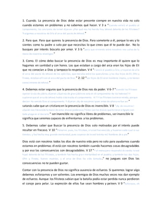 1. Cuando. La presencia de Dios debe estar presente siempre en nuestra vida no solo
cuando estamos en problemas y no sabemos qué hacer. V 3 a “Cuando volvió el pueblo al
campamento, los ancianos de Israel dijeron: ¿Por qué nos ha herido hoy Jehová delante de los filisteos?
Traigamos a nosotros de Silo el arca del pacto de Jehová,”
2. Para que. Para que quieres la presencia de Dios. Para someterte a él, porque lo ves y lo
sientes como tu padre o solo por que necesitas lo que crees que él te puede dar. No lo
busques por interés búscalo por amor. V 3 b “para que viniendo entre nosotros nos salve de la
mano de nuestros enemigos.”
3. Como. El cómo debo buscar la presencia de Dios es muy importante él quiere que lo
hagamos en santidad y con honra. Los que estaban a cargo del arca eran los hijos de Eli
que no conocían a Dios y tampoco lo respetaban. V 4 “Y envió el pueblo a Silo, y trajeron de allá
el arca del pacto de Jehová de los ejércitos, que moraba entre los querubines; y los dos hijos de Elí, Ofni y
Finees, estaban allí con el arca del pacto de Dios.” 2: 12 “Los hijos de Elí eran hombres impíos, y no tenían
conocimiento de Jehová.”
4. Debemos estar seguros que la presencia de Dios nos da poder. V 6-7 “Cuando los filisteos
oyeron la voz de júbilo,dijeron:¿Qué voz de gran júbilo es esta en el campamento de los hebreos? Y
supieron que el arca de Jehová había sido traída al campamento. 4:7 Y los filisteos tuvieron miedo, porque
decían: Ha venido Dios al campamento. Y dijeron:¡Ay de nosotros!pues antes de ahora no fue así.”
satanás sabe que un cristiano en la presencia de Dios es invencible. V 8 “¡Ay de nosotros!
¿Quién nos librarádela mano de estos dioses poderosos? Estos son los dioses quehirieron a Egipto con
toda plaga en el desierto.” ser invencible no significa libres de problemas, ser invencible le
significa que seremos capaces de enfrentarnos a los problemas.
5. Debemos saber que Buscar la presencia de Dios solo motivados por el interés puede
resultar en fracaso. V 10 “Pelearon, pues, los filisteos, e Israel fue vencido, y huyeron cada cual a sus
tiendas; y fue hecha muy grande mortandad, pues cayeron de Israel treinta mil hombres de a pie”
Dios está con nosotros todos los días de nuestra vida pero no solo para ayudarnos cuando
estamos en problemas él está con nosotros también cuando hacemos cosas desagradables
y por eso las consecuencias son desagradables. V 17 “Y el mensajero respondió diciendo: Israel
huyó delante de los filisteos, y también fue hecha gran mortandad en el pueblo; y también tus dos hijos,
Ofni y Finees, fueron muertos, y el arca de Dios ha sido tomada.” no juegues con Dios las
consecuencias no te pueden gustar.
Contar con la presencia de Dios no significa ausencia de esfuerzo. Si queremos lograr algo
debemos esforzarnos y ser valientes. Los enemigos de Dios muchas veces nos dan ejemplo
de esfuerzo. Aunque los filisteos sabían que la batalla podía estar perdida nunca perdieron
el coraje para pelar. La expresión de ellos fue sean hombres y peleen. V 9 “Esforzaos, oh
 