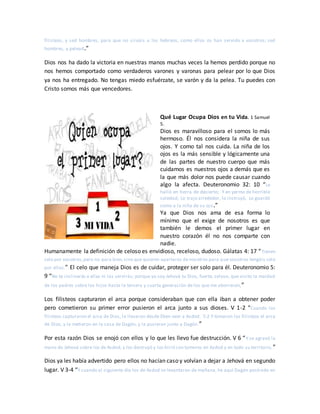 filisteos, y sed hombres, para que no sirváis a los hebreos, como ellos os han servido a vosotros; sed
hombres, y pelead.”
Dios nos ha dado la victoria en nuestras manos muchas veces la hemos perdido porque no
nos hemos comportado como verdaderos varones y varonas para pelear por lo que Dios
ya nos ha entregado. No tengas miedo esfuérzate, se varón y da la pelea. Tu puedes con
Cristo somos más que vencedores.
Qué Lugar Ocupa Dios en tu Vida. 1 Samuel
5.
Dios es maravilloso para el somos lo más
hermoso. Él nos considera la niña de sus
ojos. Y como tal nos cuida. La niña de los
ojos es la más sensible y lógicamente una
de las partes de nuestro cuerpo que más
cuidamos es nuestros ojos a demás que es
la que más dolor nos puede causar cuando
algo la afecta. Deuteronomio 32: 10 “Le
halló en tierra de desierto, Y en yermo de horrible
soledad; Lo trajo alrededor, lo instruyó, Lo guardó
como a la niña de su ojo.”
Ya que Dios nos ama de esa forma lo
mínimo que el exige de nosotros es que
también le demos el primer lugar en
nuestro corazón él no nos comparte con
nadie.
Humanamente la definición de celoso es envidioso, receloso, dudoso. Gálatas 4: 17 “Tienen
celo por vosotros,pero no para bien,sino que quieren apartaros denosotros para que vosotros tengáis celo
por ellos.” El celo que maneja Dios es de cuidar, proteger ser solo para él. Deuteronomio 5:
9 “No te inclinarás a ellas ni las servirás; porque yo soy Jehová tu Dios, fuerte, celoso, que visito la maldad
de los padres sobre los hijos hasta la tercera y cuarta generación de los que me aborrecen,”
Los filisteos capturaron el arca porque consideraban que con ella iban a obtener poder
pero cometieron su primer error pusieron el arca junto a sus dioses. V 1-2 “Cuando los
filisteos capturaron el arca de Dios, la llevaron desde Eben-ezer a Asdod. 5:2 Y tomaron los filisteos el arca
de Dios, y la metieron en la casa de Dagón, y la pusieron junto a Dagón.”
Por esta razón Dios se enojó con ellos y lo que les llevo fue destrucción. V 6 “Y se agravó la
mano de Jehová sobre los de Asdod, y los destruyó y los hirió con tumores en Asdod y en todo su territorio.”
Dios ya les había advertido pero ellos no hacían caso y volvían a dejar a Jehová en segundo
lugar. V 3-4 “Y cuando al siguiente día los de Asdod se levantaron de mañana, he aquí Dagón postrado en
 