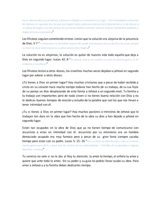 tierra delante del arca de Jehová; y tomaron a Dagón y lo volvieron a su lugar. 5:4 Y volviéndose a levantar
de mañana el siguiente día, he aquí que Dagón había caído postrado en tierra delante del arca de Jehová; y
la cabeza de Dagón y las dos palmas desus manos estaban cortadas sobre el umbral, habiéndole quedado a
Dagón el tronco solamente.”
Los filisteos seguían cometiendo errores creían que la solución era alejarse de la presencia
de Dios. V 7 “Y viendo esto los de Asdod, dijeron:No quede con nosotros el arca del Dios de Israel,porque
su mano es dura sobre nosotros y sobre nuestro dios Dagón.”
La solución no es alejarnos, la solución es quitar de nuestra vida todo aquello que deja a
Dios en segundo lugar. Isaías 42: 8 “Yo Jehová; este es mi nombre; y a otro no daré mi gloria, ni mi
alabanza a esculturas”
Los filisteos tenían a otros dioses, los israelitas muchas veces dejaban a jehová en segundo
lugar por adorar a otros dioses.
¿Tú tienes a Dios en primer lugar? Hay muchos cristianos que a pesar de haber recibido a
cristo en su corazón hace mucho tiempo todavía han hecho de su trabajo, de su sus hijos
de su pareja un dios desplazando de esta forma a Jehová a un segundo nivel. Tu familia y
tu trabajo son importantes pero de nada sirven si no tienes buena relación con Dios y no
le dedicas buenos tiempos de oración y estudio de la palabra que son los que nos llevan a
tener intimidad con él.
¿Tu si tienes a Dios en primer lugar? Hay muchos pastores o ministros de Jehová que le
trabajan tan duro en la obra que han hecho de la obra su dios y han dejado a jehová en
segundo lugar.
Están tan ocupados en la obra de Dios que ya no tienen tiempo de comunicarse con
Jesucristo o estar en intimidad con él. Jesucristo por su ministerio era un hombre
demasiado ocupado era muy famoso pero a pesar de su gran fama siempre sacaba
tiempo para estar con su padre. Lucas 5: 15- 16 “Pero su fama se extendía más y más; y se reunía
mucha gente para oírle, y para que les sanase de sus enfermedades. 5:16 Mas él se apartaba a lugares
desiertos, y oraba.”
Tu servicio no vale si no le das al Rey tu atención, tu amor tú tiempo, el anhela tu amor y
quiere que ante todo lo ames. Sin su poder y su guía no podrás llevar acabo su obra. Para
amar a Jehová y a tu familia debes dedicarles tiempo.
 