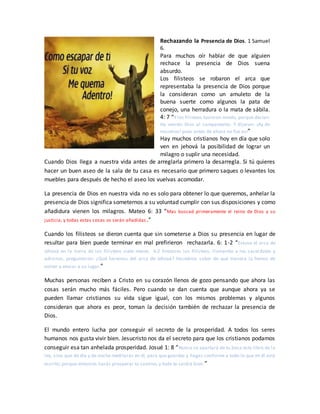 Rechazando la Presencia de Dios. 1 Samuel
6.
Para muchos oír hablar de que alguien
rechace la presencia de Dios suena
absurdo.
Los filisteos se robaron el arca que
representaba la presencia de Dios porque
la consideran como un amuleto de la
buena suerte como algunos la pata de
conejo, una herradura o la mata de sábila.
4: 7 “Y los filisteos tuvieron miedo, porque decían:
Ha venido Dios al campamento. Y dijeron: ¡Ay de
nosotros! pues antes de ahora no fue así”
Hay muchos cristianos hoy en día que solo
ven en jehová la posibilidad de lograr un
milagro o suplir una necesidad.
Cuando Dios llega a nuestra vida antes de arreglarla primero la desarregla. Si tú quieres
hacer un buen aseo de la sala de tu casa es necesario que primero saques o levantes los
muebles para después de hecho el aseo los vuelvas acomodar.
La presencia de Dios en nuestra vida no es solo para obtener lo que queremos, anhelar la
presencia de Dios significa someternos a su voluntad cumplir con sus disposiciones y como
añadidura vienen los milagros. Mateo 6: 33 “Mas buscad primeramente el reino de Dios y su
justicia, y todas estas cosas os serán añadidas.”
Cuando los filisteos se dieron cuenta que sin someterse a Dios su presencia en lugar de
resultar para bien puede terminar en mal prefirieron rechazarla. 6: 1-2 “Estuvo el arca de
Jehová en la tierra de los filisteos siete meses. 6:2 Entonces los filisteos, llamando a los sacerdotes y
adivinos, preguntaron: ¿Qué haremos del arca de Jehová? Hacednos saber de qué manera la hemos de
volver a enviar a su lugar.”
Muchas personas reciben a Cristo en su corazón llenos de gozo pensando que ahora las
cosas serán mucho más fáciles. Pero cuando se dan cuenta que aunque ahora ya se
pueden llamar cristianos su vida sigue igual, con los mismos problemas y algunos
consideran que ahora es peor, toman la decisión también de rechazar la presencia de
Dios.
El mundo entero lucha por conseguir el secreto de la prosperidad. A todos los seres
humanos nos gusta vivir bien. Jesucristo nos da el secreto para que los cristianos podamos
conseguir esa tan anhelada prosperidad. Josué 1: 8 “Nunca se apartará de tu boca este libro de la
ley, sino que de día y de noche meditarás en él, para que guardes y hagas conforme a todo lo que en él está
escrito; porque entonces harás prosperar tu camino, y todo te saldrá bien.”
 