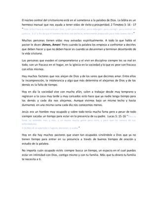 El núcleo central del cristianismo está en el someterse a la palabra de Dios. La biblia es un
hermoso manual que nos ayuda a tener vidas de éxito y prosperidad. 2 Timoteo 3: 16 - 17
“Toda la Escritura es inspirada por Dios, y útil para enseñar, para redargüir, para corregir, para instruir en
justicia, 3:17 a fin de que el hombre de Dios sea perfecto, enteramente preparado para toda buena obr a.”
Muchas personas tienen vidas muy avivadas espiritualmente. A todo lo que habla el
pastor le dicen ¡Amen, Amen! Pero cuando la palabra los empieza a confrontar a decirles
que deben hacer y que no deben hacer es cuando se desaniman y terminan desertando de
la vida cristiana.
Las personas que evaden el comprometerse y el vivir en disciplina siempre les va mal en
todo; son un fracaso en el hogar, en la iglesia en la sociedad y lo que es peor son fracaso
con ellos mismos.
Hay muchos factores que nos alejan de Dios y de los seres que decimos amar. Entre ellos
la incomprensión, la intolerancia y algo que más determina el alejarnos de Dios y de los
demás es la falta de tiempo.
Hoy en día la sociedad vive con mucho afán, salen a trabajar desde muy temprano y
regresan a la casa muy tarde y muy cansados esto hace que ya nadie tenga tiempo para
los demás y cada día nos alejamos. Aunque vivimos bajo un mismo techo y hasta
durmamos en una misma cama cada día nos conocemos menos.
Jesús era un hombre muy ocupado y sobre todo tenía mucha fama pero a pesar de todo
siempre sacaba un tiempo para estar en la presencia de su padre. Lucas 5: 15-16 “Pero su
fama se extendía más y más; y se reunía mucha gente para oírle, y para que les sanase de sus
enfermedades.
5:16 Mas él se apartaba a lugares desiertos, y oraba.”
Hoy en día hay muchos pastores que viven tan ocupados sirviéndole a Dios que ya no
tienen tiempo para entrar en su presencia a través de buenos tiempos de oración y
estudio de la palabra.
No importa cuán ocupado estés siempre busca un tiempo, un espacio en el cual puedas
estar en intimidad con Dios, contigo mismo y con tu familia. Más que tu dinero tu familia
te necesita a ti.
 