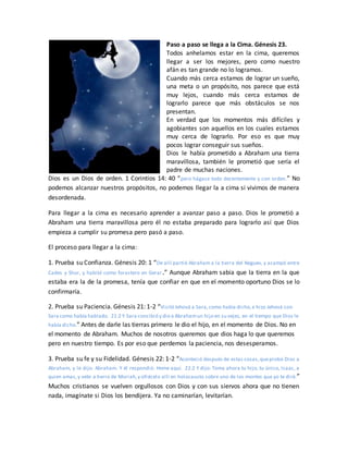 Paso a paso se llega a la Cima. Génesis 23.
Todos anhelamos estar en la cima, queremos
llegar a ser los mejores, pero como nuestro
afán es tan grande no lo logramos.
Cuando más cerca estamos de lograr un sueño,
una meta o un propósito, nos parece que está
muy lejos, cuando más cerca estamos de
lograrlo parece que más obstáculos se nos
presentan.
En verdad que los momentos más difíciles y
agobiantes son aquellos en los cuales estamos
muy cerca de lograrlo. Por eso es que muy
pocos lograr conseguir sus sueños.
Dios le había prometido a Abraham una tierra
maravillosa, también le prometió que sería el
padre de muchas naciones.
Dios es un Dios de orden. 1 Corintios 14: 40 “pero hágase todo decentemente y con orden.” No
podemos alcanzar nuestros propósitos, no podemos llegar la a cima si vivimos de manera
desordenada.
Para llegar a la cima es necesario aprender a avanzar paso a paso. Dios le prometió a
Abraham una tierra maravillosa pero él no estaba preparado para lograrlo así que Dios
empieza a cumplir su promesa pero pasó a paso.
El proceso para llegar a la cima:
1. Prueba su Confianza. Génesis 20: 1 “De allí partió Abraham a la tierra del Neguev, y acampó entre
Cades y Shur, y habitó como forastero en Gerar.” Aunque Abraham sabia que la tierra en la que
estaba era la de la promesa, tenía que confiar en que en el momento oportuno Dios se lo
confirmaría.
2. Prueba su Paciencia. Génesis 21: 1-2 “Visitó Jehová a Sara,como había dicho,e hizo Jehová con
Sara como había hablado. 21:2 Y Sara concibió y dio a Abrahamun hijo en su vejez, en el tiempo que Dios le
había dicho.” Antes de darle las tierras primero le dio el hijo, en el momento de Dios. No en
el momento de Abraham. Muchos de nosotros queremos que dios haga lo que queremos
pero en nuestro tiempo. Es por eso que perdemos la paciencia, nos desesperamos.
3. Prueba su fe y su Fidelidad. Génesis 22: 1-2 “Aconteció después de estas cosas,queprobó Dios a
Abraham, y le dijo: Abraham. Y él respondió: Heme aquí. 22:2 Y dijo: Toma ahora tu hijo, tu único, Isaac, a
quien amas,y vete a tierra de Moriah,y ofrécelo allí en holocausto sobre uno de los montes que yo te diré.”
Muchos cristianos se vuelven orgullosos con Dios y con sus siervos ahora que no tienen
nada, imagínate si Dios los bendijera. Ya no caminarían, levitarían.
 