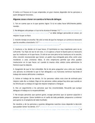 El éxito o el fracaso en lo que emprendas en gran manera dependen de las personas a
quien delegaste funciones.
Algunas cosas a tener en cuenta a la hora de delegar.
1. Ten en cuenta que es lo que quieres lograr. Si tú no sabes hacer difícilmente podrás
mandar.
2. No delegues solo porque a ti ya no te alcanza el tiempo. V 1 “Aconteció que habiendo Samuel
envejecido, puso a sus hijos por jueces sobre Israel.” se debe delegar pensando en crecer, en
mejorar lo que se hace.
2. Invierte tiempo en enseñar. No solo se trata de que les marques un camino es necesario
que les enseñes a transitarlo. V 3 “Pero no anduvieron los hijos por los caminos de su padre, antes se
volvieron tras la avaricia, dejándose sobornar y pervirtiendo el derecho.”
3. Involucra a los demás en lo que haces. El testimonio es muy importante pero no es
suficiente. Tus hijos tal vez te ven orar, ir a la iglesia y hacer lo bueno pero es necesario
que los involucres en lo que haces. Si solo te ven orar pero no los involucras en la oración,
ellos crecerán reconociendo que tienen un padre muy entregado pero ellos serán unos
mundanos o unos cristianos tibios. Si eres empresario permite que ellos puedan
involucrarse en lo que haces así cuando tú mueras ellos sabrán como administrar la
herencia que les dejaste.
4. Asegúrate de que te han entendido. No te de pena preguntar una y otra vez. Cuando
una persona no entiende lo que le han delegado o sus funciones terminan haciendo el
trabajo de manera deficiente o mediocre.
5. Valora el trabajo de los demás. En las personas sabias esto sirve de estímulo para
mejorar cada día su trabajo. Digo en las personas sabias porque hay otras que cuando se
los felicita por su trabajo en lugar de mejorar empiezan a menguar.
6. Has un seguimiento a las personas que has encomendado. Recuerda que aunque
delegues el trabajo es tu responsabilidad.
7. No escojas personas que quieran ganar, escoge personas que se quieran capacitar o
preparar para ganar. Ganar también es el sueño de todo perdedor, prepararse o entrenar
para ganar es el propósito de todo triunfador.
De nosotros y de las personas a quienes delegamos nuestras cosas depende la decisión
que puedan tomar los demás. V 5 “y ledijeron: He aquí tú has envejecido,y tus hijos no andan en tus
caminos; por tanto, constitúyenos ahora un rey que nos juzgue, como tienen todas las naciones .” el
 