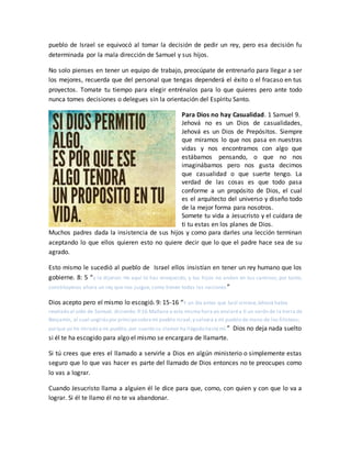 pueblo de Israel se equivocó al tomar la decisión de pedir un rey, pero esa decisión fu
determinada por la mala dirección de Samuel y sus hijos.
No solo pienses en tener un equipo de trabajo, preocúpate de entrenarlo para llegar a ser
los mejores, recuerda que del personal que tengas dependerá el éxito o el fracaso en tus
proyectos. Tomate tu tiempo para elegir entrénalos para lo que quieres pero ante todo
nunca tomes decisiones o delegues sin la orientación del Espíritu Santo.
Para Dios no hay Casualidad. 1 Samuel 9.
Jehová no es un Dios de casualidades,
Jehová es un Dios de Prepósitos. Siempre
que miramos lo que nos pasa en nuestras
vidas y nos encontramos con algo que
estábamos pensando, o que no nos
imaginábamos pero nos gusta decimos
que casualidad o que suerte tengo. La
verdad de las cosas es que todo pasa
conforme a un propósito de Dios, el cual
es el arquitecto del universo y diseño todo
de la mejor forma para nosotros.
Somete tu vida a Jesucristo y el cuidara de
ti tu estas en los planes de Dios.
Muchos padres dada la insistencia de sus hijos y como para darles una lección terminan
aceptando lo que ellos quieren esto no quiere decir que lo que el padre hace sea de su
agrado.
Esto mismo le sucedió al pueblo de Israel ellos insistían en tener un rey humano que los
gobierne. 8: 5 “y le dijeron: He aquí tú has envejecido, y tus hijos no andan en tus caminos; por tanto,
constitúyenos ahora un rey que nos juzgue, como tienen todas las naciones ”
Dios acepto pero el mismo lo escogió. 9: 15-16 “Y un día antes que Saúl viniese,Jehová había
revelado al oído de Samuel, diciendo: 9:16 Mañana a esta misma hora yo enviaréa ti un varón de la tierra de
Benjamín, al cual ungiráspor príncipesobremi pueblo Israel,y salvará a mi pueblo de mano de los filisteos;
porque yo he mirado a mi pueblo, por cuanto su clamor ha llegado hasta mí.” Dios no deja nada suelto
si él te ha escogido para algo el mismo se encargara de llamarte.
Si tú crees que eres el llamado a servirle a Dios en algún ministerio o simplemente estas
seguro que lo que vas hacer es parte del llamado de Dios entonces no te preocupes como
lo vas a lograr.
Cuando Jesucristo llama a alguien él le dice para que, como, con quien y con que lo va a
lograr. Si él te llamo él no te va abandonar.
 