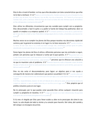 Dios le dio a Israel el hombre o el rey que ellos deseaban con tales características que ellos
no lo iban a rechazar. V 1-2 “Había un varón de Benjamín, hombre valeroso,el cual sellamaba Cis,hijo
de Abiel, hijo de Zeror, hijo de Becorat, hijo de Afía, hijo de un benjamita. 9:2 Y tenía él un hijo que se
llamaba Saúl, joven y hermoso. Entre los hijos de Israel no había otro más hermoso que él; de hombros
arriba sobrepasaba a cualquiera del pueblo.”
Dios utiliza las diferentes circunstancias que nos suceden para cumplir con su propósito.
Dios desacomodo a Saúl le quito a su padre la fuente de trabajo hoy podríamos decir se
quedó sin empleo o su empresa quebró. V 3 “Y se habían perdido las asnas de Cis, padre de Saúl;
por lo que dijo Cis a Saúl su hijo: Toma ahora contigo alguno de los criados, y levántate, y ve a buscar las
asnas.”
Muchas veces no se cumplen los planes de Dios porque nosotros nos desviamos rápido del
camino y por lo general no estamos ni en lugar ni a la hora necesaria. V 5 “Cuando vinieron a
la tierra de Zuf, Saúl dijo a su criado que tenía consigo: Ven, volvámonos; porque quizá mi padre,
abandonada la preocupación por las asnas, estará acongojado por nosotros.”
Parea lograr los planes de Dios el utiliza a diferentes personas que nos estimulan a seguir,
júntate con personas que te induzcan a luchar por lo que quieres. V 7 “Respondió Saúl a su
criado:Vamos ahora;pero ¿qué llevaremos al varón? Porqueel pan de nuestras alforjasseha acabado, y no
tenemos qué ofrecerle al varón de Dios. ¿Qué tenemos?” personas que te ofrezcan una solución y
no que te muestren solo el problema. V 8 “Entonces volvió el criado a responder a Saúl, diciendo:
He aquí se halla en mi mano la cuarta parte de un siclo de plata; esto daré al varón de Dios, para que nos
declare nuestro camino.”
Dios no nos evita el desacomodarnos para lograr un objetivo pero si nos ayuda a
conseguirlo de manera tan sobrenatural que parece casualidad. V 11-12 “Y cuando subían por
la cuesta de la ciudad,hallaron unas doncellasquesalían por agua,a las cuales dijeron:¿Está en este lugar el
vidente?
9:12 Ellas, respondiéndoles, dijeron: Sí; helo allí delante de ti; date prisa, pues, porque hoy ha venido a la
ciudad en atención a que el pueblo tiene hoy un sacrificio en el lugar alto.” Dios propicio que el
profeta estuviera justo en ese lugar.
No te preocupes por lo que puedas estar pasando Dios utiliza cualquier situación para
cumplir su propósito en nosotros. V 17 “Y luego que Samuel vio a Saúl, Jehová le dijo: He aquí éste
es el varón del cual te hablé; éste gobernará a mi pueblo.”
Si tú eres el elegido por Dios para llevar acabo su obra no te preocupes de cómo lo vas
hacer, tu solo dispón de todo tu ánimo y tu corazón para hacerlo. Del cómo, del cuándo y
del conque se encargara Jesucristo.
 