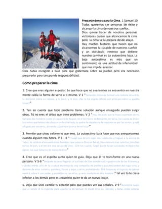 Preparándonos para la Cima. 1 Samuel 10
Todos queremos ser personas de éxito y
alcanzar la cima de nuestros sueños.
Dios quiere hacer de nosotros personas
victoriosas quiere que alcancemos la cima
pero la cima se la prepara desde abajo.
Hay muchos factores que hacen que no
alcancemos la cúspide de nuestros sueños
y un obstáculo inmenso que detiene
nuestro caminar es La autoestima baja. La
baja autoestima es más que un
sentimiento es una actitud de inferioridad
que nos impide avanzar.
Dios había escogido a Saúl para que gobernara sobre su pueblo pero era necesario
prepararlo para tan grande responsabilidad.
Como preparar la cima.
1. Cree que eres alguien especial. Lo que hace que no avancemos se encuentra en nuestra
mente cabía la forma de verte a ti mismo. V 1 “Tomando entonces Samuel una redoma de aceite,
la derramó sobre su cabeza, y lo besó, y le dijo: ¿No te ha ungido Jehová por príncipe sobre su pueblo
Israel?”
2. Ten en cuenta que todo problema tiene solución aunque enseguida puedan surgir
otros. Tú no eres el único que tiene problemas. V 2 “Hoy, después que te hayas apartado de mí,
hallarásdos hombres junto al sepulcro de Raquel, en el territorio de Benjamín, en Selsa, los cuales te dirán:
Las asnas quehabías ido a buscar sehan hallado; tu padre ha dejado ya de inquietarse por las asnas, y está
afligido por vosotros, diciendo: ¿Qué haré acerca de mi hijo?”
3. Permite que otros valoren lo que eres. La autoestima baja hace que nos avergoncemos
cuando alguien nos honra. V 3 - 4 “Y luego que de allí sigas más adelante, y llegues a la encina de
Tabor, te saldrán al encuentro tres hombres que suben a Dios en Bet-el, llevando uno tres cabritos, otro tres
tortas de pan, y el tercero una vasija de vino; 10:4 los cuales, luego que te hayan saludado, te darán dos
panes, los que tomarás de mano de ellos”
4. Cree que es el espíritu santo quien te guía. Deja que él te transforme en una nueva
persona. V 5-6 “Después de esto llegarás al collado de Dios donde está la guarnición de los filisteos; y
cuando entres allá en la ciudad encontrarás una compañía de profetas que descienden del lugar alto, y
delante de ellos salterio, pandero, flauta y arpa, y ellos profetizando. 10:6 Entonces el Espíritu de Jehová
vendrá sobre ti con poder, y profetizarás con ellos, y serás mudado en otro hombre.” tal vez tú te cresa
inferior a los demás pero es Jesucristo quien te da un nuevo linaje.
5. Deja que Dios cambie tu corazón para que puedas ver sus señales. V 9 “Aconteció luego,
que al volver él la espalda para apartarse de Samuel, le mudó Dios su corazón; y todas estas señales
 