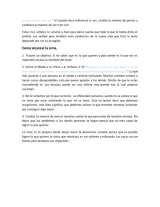 acontecieron en aquel día.” el corazón hace referencia al ser, cambia tu manera de pensar y
cambiara tu manera de ser o de vivir.
Estas tres señales le serviría a Saúl para darse cuenta que todo lo que le había dicho el
profeta era verdad pero también eran evidencias de la nueva vida que Dios le tenía
deparado por ser su escogido.
Como alcanzar la cima.
1. Trázate un objetivo. Si no sabes que es lo que quieres y para donde es lo que vas es
imposible escalar la montaña del éxito.
2. Vence el Miedo a la crítica y al rechazo. V 22 “Preguntaron, pues, otra vez a Jehová si aún no
había venido allí aquel varón. Y respondió Jehová: He aquí que él está escondido entre el bagaje.” Lo que
más paraliza a una persona es el miedo a sentirse rechazado. Muchos cometen errores y
hacen cosas desagradables solo por querer agradar a los demás. Detrás de que te estas
escondiendo tú. Las excusas puede ser una maleta muy grande tras la cual poderse
esconder.
3. No te lamentes por lo que no tienes. La infelicidad comienza cuando no se valora lo que
se tiene por estar anhelando lo que no se tiene. Esto no quiere decir que debemos
resignarnos; más bien significa que debemos valorar lo que tenemos mientras luchamos
por conseguir algo mejor.
4. Cambia tu manera de pensar nosotros somos lo que pensamos de nosotros mismos. No
dejes que los problemas o las demás personas te hagan pensar que no eres capaz de
lograr lo que quieres.
La cima se la prepara desde abajo nunca te desanimes siempre piensa que es posible
lograr lo que quieres lo único que necesitas es ser valiente y esforzado. Las cosas no son
fáciles pero tampoco son imposibles.
 