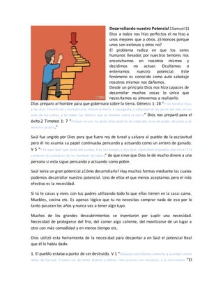 Desarrollando nuestro Potencial 1Samuel 11
Dios a todos nos hizo perfectos el no hizo a
unos mejores que a otros. ¿Entonces porque
unos son exitosos y otros no?
El problema radica en que los seres
humanos llevados por nuestros temores nos
enconchamos en nosotros mismos y
decidimos no actuar. Ocultamos o
enterramos nuestro potencial. Este
fenómeno es conocido como auto sabotaje
nosotros mismos nos dañamos.
Desde un principio Dios nos hizo capaces de
desarrollar muchas cosas lo único que
necesitamos es atrevernos a realizarlo.
Dios preparo al hombre para que gobernara sobre la tierra. Génesis 1: 28 “Y los bendijo Dios,
y les dijo: Fructificad y multiplicaos; llenad la tierra, y sojuzgadla, y señoread en los peces del mar, en las
aves de los cielos, y en todas las bestias que se mueven sobre la tierra” Dios nos preparó para el
éxito.2 Timoteo 1: 7 “Porque no nos ha dado Dios espíritu de cobardía, sino de poder, de amor y de
dominio propio.”
Saúl fue ungido por Dios para que fuera rey de Israel y salvara al pueblo de la esclavitud
pero él no asumía su papel continuaba pensando y actuando como un arriero de ganado.
V 5 “Y he aquí Saúl que venía del campo, tras los bueyes; y dijo Saúl: ¿Qué tiene el pueblo, que llora? Y le
contaron las palabras de los hombres de Jabes.” de que sirve que Dios le dé mucho dinero a una
persona si esta sigue pensando y actuando como pobre.
Saúl tenía un gran potencial ¿Cómo desarrollarlo? Hay muchas formas mediante las cuales
podemos desarrollar nuestro potencial. Uno de ellos el que menos aceptamos pero el más
efectivo es la necesidad.
Si tú te casas y vives con tus padres utilizando todo lo que ellos tienen en la casa: cama.
Muebles, cocina etc. Es apenas lógico que tu no necesitas comprar nada de eso por lo
tanto pasaran los años y nunca vas a tener algo tuyo.
Muchos de los grandes descubrimientos se inventaron por suplir una necesidad.
Necesidad de protegerse del frio, del comer algo caliente, del movilizarse de un lugar a
otro con más comodidad y en menos tiempo etc.
Dios utilizó esta herramienta de la necesidad para despertar a en Saúl el potencial Real
que él le había dado.
1. El pueblo estaba a punto de ser destruido. V 1 “Después subió Nahas amonita, y acampó contra
Jabes de Galaad. Y todos los de Jabes dijeron a Nahas: Haz alianza con nosotros, y te serviremos. ”El
 
