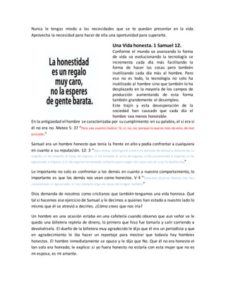 Nunca le tengas miedo a las necesidades que se te puedan presentar en la vida.
Aprovecha la necesidad para hacer de ella una oportunidad para superarte.
Una Vida honesta. 1 Samuel 12.
Conforme el mundo va avanzando la forma
de vida va evolucionando la tecnología se
incrementa cada día más facilitando la
forma de hacer las cosas pero también
inutilizando cada día más al hombre. Pero
eso no es todo, la tecnología no solo ha
inutilizado al hombre sino que también lo ha
desplazado en la mayoría de los campos de
producción aumentando de esta forma
también grandemente el desempleo.
Este trajín y esta desesperación de la
sociedad han causado que cada día el
hombre sea menos honorable.
En la antigüedad el hombre se caracterizaba por su cumplimiento en su palabra, el si era si
él no era no. Mateo 5: 37 “Pero sea vuestro hablar: Sí, sí; no, no; porque lo que es más de esto, de mal
procede.”
Samuel era un hombre honesto que tenía la frente en alto y podía confrontar a cualquiera
en cuanto a su reputación. 12: 3 “Aquí estoy; atestiguad contra mí delante de Jehová y delante de su
ungido, si he tomado el buey de alguno, si he tomado el asno de alguno, si he calumniado a alguien, si he
agraviado a alguno, o si de alguien he tomado cohecho para cegar mis ojos con él; y os lo restituiré.”
Lo importante no solo es confrontar a los demás en cuanto a nuestro comportamiento, lo
importante es que los demás nos vean como honestos. V 4 “Entonces dijeron: Nunca nos has
calumniado ni agraviado, ni has tomado algo de mano de ningún hombre”
Dios demanda de nosotros como cristianos que también tengamos una vida honrosa. Qué
tal si hacemos ese ejercicio de Samuel y le decimos a quienes han estado a nuestro lado lo
mismo que él se atrevió a decirles. ¿Cómo crees que nos iría?
Un hombre en una ocasión estaba en una cafetería cuando observo que aun señor se le
quedo una billetera repleta de dinero, lo primero que hiso fue tomarla y salir corriendo a
devolvérsela. El dueño de la billetera muy agradecido le dijo que él era un periodista y que
en agradecimiento le iba hacer un reportaje para mostrar que todavía hay hombres
honestos. El hombre inmediatamente se opuso y le dijo que No. Que él no era honesto el
tan solo era honrado; le explico: si yo fuera honesto no estaría con esta mujer que no es
mi esposa, es mi amante.
 