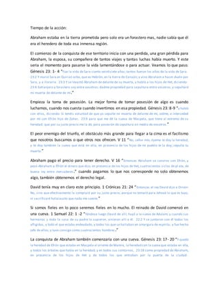 Tiempo de la acción:
Abraham estaba en la tierra prometida pero solo era un forastero mas, nadie sabía que él
era el heredero de toda esa inmensa región.
El comienzo de la conquista de ese territorio inicia con una perdida, una gran pérdida para
Abraham, la esposa, su compañera de tantos viajes y tantas luchas había muerto. Y este
seria el momento para pasarse la vida lamentándose o para actuar. Veamos lo que paso.
Génesis 23: 1- 4 “Fue la vida de Sara ciento veintisiete años; tantos fueron los años de la vida de Sara.
23:2 Y murió Sara en Quiriat-arba, que es Hebrón, en la tierra de Canaán; y vino Abraham a hacer duelo por
Sara, y a llorarla. 23:3 Y se levantó Abraham de delante de su muerta, y habló a los hijos de Het, diciendo:
23:4 Extranjero y forastero soy entre vosotros; dadme propiedad para sepultura entre vosotros, y sepultaré
mi muerta de delante de mí.”
Empieza la toma de posesión. La mejor forma de tomar posesión de algo es cuando
luchamos, cuando nos cuesta cuando invertimos en esa propiedad. Génesis 23: 8-9 “y habló
con ellos, diciendo: Si tenéis voluntad de que yo sepulte mi muerta de delante de mí, oídme, e interceded
por mí con Efrón hijo de Zohar, 23:9 para que me dé la cueva de Macpela, que tiene al extremo de su
heredad; que por su justo precio me la dé, para posesión de sepultura en medio de vosotros.”
El peor enemigo del triunfo, el obstáculo más grande para llegar a la cima es el facilismo
que nosotros buscamos o que otros nos ofrecen. V 11 “No, señor mío, óyeme: te doy la heredad,
y te doy también la cueva que está en ella; en presencia de los hijos de mi pueblo te la doy; sepulta tu
muerta.”
Abraham pago el precio para tener derecho. V 16 “Entonces Abraham se convino con Efrón, y
pesó Abraham a Efrón el dinero que dijo, en presencia de los hijos de Het, cuatrocientos siclos de pl ata, de
buena ley entre mercaderes.” cuando pagamos lo que nos corresponde no solo obtenemos
algo, también obtenemos el derecho legal.
David tenía muy en claro este principio. 1 Crónicas 21: 24 “Entonces el rey David dijo a Ornán:
No, sino que efectivamente la compraré por su justo precio; porque no tomaré para Jehová lo que es tuyo,
ni sacrificaré holocausto que nada me cueste.”
Si somos fieles en lo poco seremos fieles en lo mucho. El reinado de David comenzó en
una cueva. 1 Samuel 22: 1 -2 “Yéndose luego David de allí, huyó a la cueva de Adulam; y cuando sus
hermanos y toda la casa de su padre lo supieron, vinieron allí a él. 22:2 Y se juntaron con él todos los
afligidos, y todo el que estaba endeudado, y todos los que se hallaban en amargura de espíritu, y fue hecho
jefe de ellos; y tuvo consigo como cuatrocientos hombres.”
La conquista de Abraham también comenzaría con una cueva. Génesis 23: 17- 20 “Y quedó
la heredad de Efrón que estaba en Macpela al oriente de Mamre, la heredad con la cueva que estaba en ella,
y todos los árboles que había en la heredad, y en todos sus contornos, 23:18 como propiedad de Abraham,
en presencia de los hijos de Het y de todos los que entraban por la puerta de la ciudad.
 