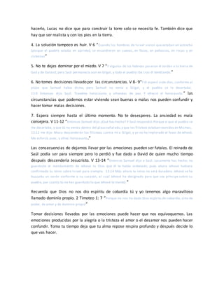 hacerlo, Lucas no dice que para construir la torre solo se necesita fe. También dice que
hay que ser realista y con los pies en la tierra.
4. La solución tampoco es huir. V 6 “Cuando los hombres de Israel vieron que estaban en estrecho
(porque el pueblo estaba en aprieto), se escondieron en cuevas, en fosos, en peñascos, en rocas y en
cisternas”
5. No te dejes dominar por el miedo. V 7 “Y algunos de los hebreos pasaron el Jordán a la tierra de
Gad y de Galaad; pero Saúl permanecía aún en Gilgal, y todo el pueblo iba tras él temblando.”
6. No tomes decisiones llevado por las circunstancias. V 8- 9“Y él esperó siete días, conforme al
plazo que Samuel había dicho; pero Samuel no venía a Gilgal, y el pueblo se le desertaba.
13:9 Entonces dijo Saúl: Traedme holocausto y ofrendas de paz. Y ofreció el holocausto.” las
circunstancias que podemos estar viviendo sean buenas o malas nos pueden confundir y
hacer tomar malas decisiones.
7. Espera siempre hasta el último momento. No te desesperes. La ansiedad es mala
consejera. V 11-12 “Entonces Samuel dijo:¿Qué has hecho? Y Saúl respondió:Porque vi que el pueblo se
me desertaba, y que tú no venías dentro del plazo señalado,y que los filisteos estaban reunidos en Micmas,
13:12 me dije: Ahora descenderán los filisteos contra mí a Gilgal, y yo no he implorado el favor de Jehová.
Me esforcé, pues, y ofrecí holocausto.”
Las consecuencias de dejarnos llevar por las emociones pueden ser fatales. El reinado de
Saúl podía ser para siempre pero lo perdió y fue dado a David de quien mucho tiempo
después descendería Jesucristo. V 13-14 “Entonces Samuel dijo a Saúl: Locamente has hecho; no
guardaste el mandamiento de Jehová tu Dios que él te había ordenado; pues ahora Jehová hubiera
confirmado tu reino sobre Israel para siempre. 13:14 Más ahora tu reino no será duradero. Jehová se ha
buscado un varón conforme a su corazón, al cual Jehová ha designado para que sea príncipe sobre su
pueblo, por cuanto tú no has guardado lo que Jehová te mandó.”
Recuerda que Dios no nos dio espíritu de cobardía tú y yo tenemos algo maravilloso
llamado dominio propio. 2 Timoteo 1: 7 “Porque no nos ha dado Dios espíritu de cobardía, sino de
poder, de amor y de dominio propio”
Tomar decisiones llevados por las emociones puede hacer que nos equivoquemos. Las
emociones producidas por la alegría o la tristeza el amor o el desamor nos pueden hacer
confundir. Toma tu tiempo deja que tu alma repose respira profundo y después decide lo
que vas hacer.
 