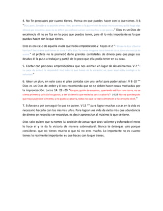 4. No Te preocupes por cuanto tienes. Piensa en que puedes hacer con lo que tienes. V 6
“Dijo,pues, Jonatán a su pajede armas:Ven, pasemos a la guarnición deestos incircuncisos;quizá haga algo
Jehová por nosotros,pues no es difícil para Jehová salvar con muchos o con pocos .” Dios es un Dios de
excelencia él no se fija en lo poco que puedas tener, para él lo más importante es lo que
puedas hacer con lo que tienes.
Este es era caso de aquella viuda que había empobresido.2 Reyes 4: 2 “Y Eliseo le dijo: ¿Qué te
haré yo? Declárame qué tienes en casa.Y ella dijo: Tu sierva ninguna cosa tiene en casa, sino una vasija de
aceite.” el profeta no le prometió darle grandes cantidades de dinero para que page sus
deudas él la puso a trabajar y partió de lo poco que ella podía tener en su casa.
5. Contar con personas emprendedoras que nos animen en lugar de desanimarnos. V 7 “Y
su paje de armas le respondió: Haz todo lo que tienes en tu corazón; ve, pues aquí estoy contigo a tu
voluntad.”
6. Idear un plan, en este caso el plan contaba con una señal para poder actuar. V 8-10 “”
Dios es un Dios de orden y él nos recomienda que no se deben hacer cosas motivadas por
la improvisación. Lucas 14: 28 -29 “Porque ¿quién de vosotros, queriendo edificar una torre, no se
sienta primero y calcula los gastos, a ver si tiene lo que necesita para acabarla? 14:29 No sea que después
que haya puesto el cimiento, y no pueda acabarla, todos los que lo vean comiencen a hacer burla de él,”
7. Esforzarse por conseguir lo que se quiere. V 13 “” para lograr muchas cosas en la vida es
necesario hacerlo con las mismas uñas. Para lograr una vida de éxito más que abundancia
de dinero se necesita ser recursivo, es decir aprovechar al máximo lo que se tiene.
Dios solo quiere que tu tomes la decisión de actuar que seas valiente y esforzado el resto
lo hace el y te da la victoria de manera sobrenatural. Nunca te detengas solo porque
consideras que no tienes mucho o que tú no eres mucho. Lo importante no es cuanto
tienes lo realmente importante es que haces con lo que tienes.
 