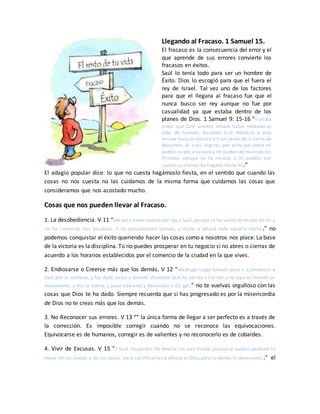 Llegando al Fracaso. 1 Samuel 15.
El fracaso es la consecuencia del error y el
que aprende de sus errores convierte los
fracasos en éxitos.
Saúl lo tenía todo para ser un hombre de
Éxito. Dios lo escogió para que el fuera el
rey de Israel. Tal vez uno de los factores
para que el llegara al fracaso fue que el
nunca busco ser rey aunque no fue por
casualidad ya que estaba dentro de los
planes de Dios. 1 Samuel 9: 15-16 “Y un día
antes que Saúl viniese, Jehová había revelado al
oído de Samuel, diciendo: 9:16 Mañana a esta
misma hora yo enviaré a ti un varón de la tierra de
Benjamín, al cual ungirás por príncipe sobre mi
pueblo Israel,y salvará a mi pueblo de mano de los
filisteos; porque yo he mirado a mi pueblo, por
cuanto su clamor ha llegado hasta mí.”
El adagio popular dice: lo que no cuesta hagámoslo fiesta, en el sentido que cuando las
cosas no nos cuesta no las cuidamos de la misma forma que cuidamos las cosas que
consideramos que nos acostado mucho.
Cosas que nos pueden llevar al Fracaso.
1. La desobediencia. V 11 “Me pesa haber puesto por rey a Saúl, porque se ha vuelto de en pos de mí, y
no ha cumplido mis palabras. Y se apesadumbró Samuel, y clamó a Jehová toda aquella noche.” no
podemos conquistar el éxito queriendo hacer las cosas como a nosotros nos place. La base
de la victoria es la disciplina. Tú no puedes prosperar en tu negocio si no abres o cierras de
acuerdo a los horarios establecidos por el comercio de la ciudad en la que vives.
2. Endiosarse o Creerse más que los demás. V 12 “Madrugó luego Samuel para ir a encontrar a
Saúl por la mañana; y fue dado aviso a Samuel, diciendo: Saúl ha venido a Carmel, y he aquí se levantó un
monumento, y dio la vuelta, y pasó adelante y descendió a Gil gal.” no te vuelvas orgulloso con las
cosas que Dios te ha dado. Siempre recuerda que si has progresado es por la misericordia
de Dios no te creas más que los demás.
3. No Reconocer sus errores. V 13 “” la única forma de llegar a ser perfecto es a través de
la corrección. Es imposible corregir cuando no se reconoce las equivocaciones.
Equivocarse es de humanos, corregir es de valientes y no reconocerlo es de cobardes.
4. Vivir de Excusas. V 15 “Y Saúl respondió: De Amalec los han traído; porque el pueblo perdonó lo
mejor de las ovejas y de las vacas, para sacrificarlas a Jehová tu Dios, pero lo demás lo destruimos.” el
 