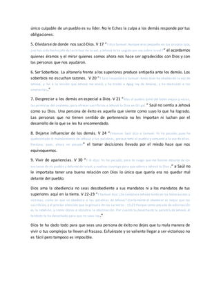 único culpable de un pueblo es su líder. No le Eches la culpa a los demás responde por tus
obligaciones.
5. Olvidarse de donde nos sacó Dios. V 17 “Y dijo Samuel: Aunque eras pequeño en tus propios ojos,
¿no has sido hecho jefe de las tribus de Israel, y Jehová te ha ungido por rey sobre Israel?” el acordarnos
quienes éramos y el mirar quienes somos ahora nos hace ser agradecidos con Dios y con
las personas que nos ayudaron.
6. Ser Soberbios. La altanería frente a los superiores produce antipatía ante los demás. Los
soberbios no escuchan razones. V 20 “Y Saúl respondió a Samuel: Antes bien he obedecido la voz de
Jehová, y fui a la misión que Jehová me envió, y he traído a Agag rey de Amalec, y he destruido a los
amalecitas.”
7. Despreciar a los demás en especial a Dios. V 21 “Mas el pueblo tomó del botín ovejas y vacas,
las primicias del anatema, para ofrecer sacrificios a Jehová tu Dios en Gil gal.” Saúl no sentía a Jehová
como su Dios. Una persona de éxito es aquella que siente como suyo lo que ha logrado.
Las personas que no tienen sentido de pertenencia no les importan ni luchan por el
desarrollo de lo que se les ha encomendado.
8. Dejarse influenciar de los demás. V 24 “Entonces Saúl dijo a Samuel: Yo he pecado; pues he
quebrantado el mandamiento de Jehová y tus palabras, porque temí al pueblo y consentí a la voz de ellos.
Perdona, pues, ahora mi pecado” el tomar decisiones llevado por el miedo hace que nos
equivoquemos.
9. Vivir de apariencias. V 30 “Y él dijo: Yo he pecado; pero te ruego que me honres delante de los
ancianos de mi pueblo y delante de Israel, y vuelvas conmigo para que adore a Jehová tu Dios .” a Saúl no
le importaba tener una buena relación con Dios lo único que quería era no quedar mal
delante del pueblo.
Dios ama la obediencia no seas desobediente a sus mandatos ni a los mandatos de tus
superiores aquí en la tierra. V 22-23 “Y Samuel dijo: ¿Se complace Jehová tanto en los holocaustos y
víctimas, como en que se obedezca a las palabras de Jehová? Ciertamente el obedecer es mejor que los
sacrificios, y el prestar atención que la grosura de los carneros. 15:23 Porque como pecado de adivinación
es la rebelión, y como ídolos e idolatría la obstinación. Por cuanto tú desechaste la palabra de Jehová, él
también te ha desechado para que no seas rey.”
Dios te ha dado todo para que seas una persona de éxito no dejes que tu mala manera de
vivir o tus complejos te lleven al fracaso. Esfuérzate y se valiente llegar a ser victorioso no
es fácil pero tampoco es imposible.
 