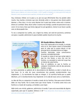 23:19 Después de esto sepultó Abraham a Sara su mujer en la cueva de la heredad de Macpela al oriente de
Mamre, que es Hebrón, en la tierra de Canaán. 23:20 Y quedó la heredad y la cueva que en ella había, de
Abraham, como una posesión para sepultura, recibida de los hijos de Het.”
Hay cristianos infieles en lo poco y es por eso que difícilmente Dios los pondrá sobre
mucho. Hay muchos cristianos que oran diciendo señor si me ganara mas dinero podría
diezmar, y Dios dice si te da susto diezmar de lo poco que tienes como será si tuvieras
dinero en cantidad. Otros dicen señor si tuviera mas tiempo, cuando me pensione te voy a
servir. Si no sirves a hora que tienes algo por lo cual agradecer, menos lo vas hacer cuando
seas un desocupado mas.
Tu vas a conquistar tus sueños, vas a lograr tus metas, tan solo ten paciencia, comienza
con poco si puedes administrar lo poco también podrás hacerlo en lo mucho.
Mi Ayuda Idónea. Génesis 24.
Dios está interesado en el mundo, su mirada
esta en el, Dios quiere salvar la humanidad
pero él sabe que la espina dorsal, el eje
principal de la sociedad está en el hogar.
Familias destruidas como consecuencia
tenemos sociedad destruida.
El mundo es como el mar que recibe todo lo
que los ríos llevan, y esos ríos son las
familias. La sociedad se nutre de lo que hay
al interior de cada familia.
Pero el problema es que la familia se
compone inicialmente solo de dos personas
hombre y mujer.
La tierra prometida se poblaría de la descendencia de Abraham, es decir a través de su
hijo Isaac. En la vida de Isaac encontramos tres grandes acontecimientos muy
importantes. 1. Su nacimiento fue todo un milagro. 2. Su sacrificio hacho por su padre
Abraham, y el 3. Acontecimiento muy importante en la vida de Isaac seria su matrimonio.
La idea de Dios es conquistar el mundo a través de las familias. Pero para esto la familia
debe ser muy fuerte. Por lo tanto tiene que iniciar fuerte. Y la forma como inicia una
familia es a través de la pareja, un hombre y una mujer.
Adán tenía una misión, gobernar, administrar al mundo. Y para esto necesitaba de alguien
capacitado, para que le ayudara. Génesis 2: 18 “Y dijo Jehová Dios: No es bueno que el hombre
esté solo; le haré ayuda idónea para él.”
 