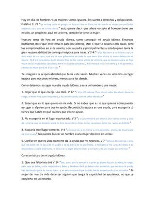 Hoy en día los hombres y las mujeres somos iguales. En cuanto a derechos y obligaciones.
Gálatas 3: 28 “ya no hay judío ni griego; no hay esclavo ni libre; no hay varón ni mujer; porque todos
vosotros sois uno en Cristo Jesús.” esto quiere decir que ahora no solo el hombre tiene una
misión, un propósito aquí en la tierra, también lo tiene la mujer.
Nuestro tema de hoy: mi ayuda Idónea, como conseguir mi ayuda idónea. Entonces
podríamos decir que este tema es para los solteros. ¡No! El que se casaría seria Isaac, pero
los comprometidos en este asunto, son su padre y principalmente su criado quien tenía la
gran responsabilidad de conseguir esposa para Isaac. V 2-4 “Y dijo Abraham a un criado suyo, el
más viejo de su casa, que era el que gobernaba en todo lo que tenía: Pon ahora tu mano debajo de mi
muslo, 24:3 y te juramentaré por Jehová, Dios de los cielos y Dios de la tierra, que no tomarás para mi hijo
mujer de las hijasdelos cananeos,entre los cuales yo habito; 24:4 sino que irás a mi tierra y a mi parentela,
y tomarás mujer para mi hijo Isaac.”
Te imaginas la responsabilidad que tenia este varón. Muchas veces no sabemos escoger
esposa para nosotros mismos, menos para los demás.
Como debemos escoger nuestra ayuda Idónea, sea a un hombre o una mujer:
1. Dejar que el que escoja sea Dios. V 12 “Y dijo: Oh Jehová, Dios de mi señor Abraham, dame, te
ruego, el tener hoy buen encuentro, y haz misericordia con mi señor Abraham”
2. Saber que es lo que quiero en mi vida. Si no sabes que es lo que quieres como puedes
escoger a alguien para que te ayude. Recuerda; la esposa es una ayuda, para escogerla tú
tienes que saber en qué quieres que ella te ayude.
3. No escogerla en el lugar equivocado. V 3 “y te juramentaré por Jehová, Dios de los cielos y Dios
de la tierra, que no tomarás para mi hijo mujer de las hijas de los cananeos, entre los cuales yo habito;”
4. Buscarla en el lugar correcto. V 4 “sino que irás a mi tierra y a mi parentela, y tomarás mujer para
mi hijo Isaac.” No puedes buscar un hombre o una mujer decente en un bar.
5. Confiar en que es Dios quien me da la ayuda que yo necesito. V 7 “Jehová, Dios de los cielos,
que me tomó de la casa de mi padre y de la tierra de mi parentela, y me habló y me juró, diciendo: A tu
descendencia daré esta tierra; él enviará su ángel delante de ti, y tú traerás de allá mujer para mi hijo.”
Características de mi ayuda Idónea.
1. Que sea laboriosa (o) V 14 “Sea, pues, que la doncella a quien yo dijere: Baja tu cántaro, te ruego,
para que yo beba, y ella respondiere: Bebe, y también daré de beber a tus camellos; que sea ésta la que tú
has destinado para tu siervo Isaac; y en esto conoceré que habrás hecho misericordia con mi señor.” la
mujer de nuestra vida debe ser alguien que tenga la capacidad de ayudarnos, no que se
convierta en un estorbo.
 