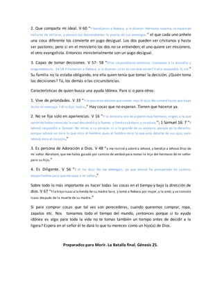2. Que comparta mi ideal. V 60 “Y bendijeron a Rebeca, y le dijeron: Hermana nuestra, sé madre de
millares de millares, y posean tus descendientes la puerta de sus enemigos.” el que cada uno anhele
una cosa diferente los convierte en yugo desigual. Los dos pueden ser cristianos y hasta
ser pastores; pero si en el ministerio los dos no se entienden; el uno quiere ser misionero,
el otro evangelista. Entonces ministerialmente son un yugo desigual.
3. Capas de tomar decisiones. V 57- 58 “Ellos respondieron entonces: Llamemos a la doncella y
preguntémosle. 24:58 Y llamaron a Rebeca, y le dijeron: ¿Irás tú con este varón? Y ella respondió: Sí, iré.”
Su familia no la estaba obligando, era ella quien tenía que tomar la decisión. ¿Quién toma
las decisiones? Tú, los demás o las circunstancias.
Características de quien busca una ayuda Idónea. Para si o para otros:
1. Vive de prioridades. V 33 “Y le pusieron delante qué comer; mas él dijo: No comeré hasta que haya
dicho mi mensaje. Y él le dijo: Habla.” Hay cosas que no esperan. Tienen que hacerse ya.
2. No se fija solo en apariencias. V 16 “Y la doncella era de aspecto muy hermoso, virgen, a la que
varón no había conocido;la cual descendió a la fuente, y llenó su cántaro,y se volvía.”; 1 Samuel 16: 7 “Y
Jehová respondió a Samuel: No mires a su parecer, ni a lo grande de su estatura, porque yo lo desecho;
porque Jehová no mira lo que mira el hombre; pues el hombre mira lo que está delante de sus ojos, pero
Jehová mira el corazón.”
3. Es persona de Adoración a Dios. V 48 “y me incliné y adoré a Jehová, y bendije a Jehová Dios de
mi señor Abraham, que me había guiado por camino de verdad para tomar la hija del hermano de mi señor
para su hijo.”
4. Es Diligente. V 56 “Y él les dijo: No me detengáis, ya que Jehová ha prosperado mi camino;
despachadme para que me vaya a mi señor.”
Sobre todo lo más importante es hacer todas las cosas en el tiempo y bajo la dirección de
dios. V 67 “Y la trajo Isaaca la tienda de su madre Sara, y tomó a Rebeca por mujer, y la amó; y se consoló
Isaac después de la muerte de su madre.”
Si para comprar cosas que tal vez son perecederas, cuando queremos comprar, ropa,
zapatos etc. Nos tomamos todo el tiempo del mundo, ¿entonces porque si tu ayuda
idónea es algo para toda la vida no te tomas también un tiempo antes de decidir a la
ligera? Espera en el señor él te dará lo que tu mereces como un hijo(a) de Dios.
Preparados para Morir. La Batalla final. Génesis 25.
 