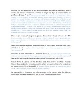 Podemos ser muy entregados a Dios estar sirviéndole en cualquier ministerio, pero si
vivimos de manera desordenada corremos el peligro de dejar a nuestra familia en
problemas. 2 Reyes 4: 1- 7 “Una mujer, de las mujeres de los hijos de los profetas, clamó a Eliseo,
diciendo: Tu siervo mi marido ha muerto; y tú sabes que tu siervo era temeroso de Jehová; y ha venido el
acreedor para tomarse dos hijos míos por siervos. 4:2 Y Eliseo le dijo: ¿Qué te haré yo? Declárame qué
tienes en casa.Yella dijo:Tu sierva ninguna cosa tiene en casa, sino una vasija de aceite. 4:3 El le dijo: Ve y
pide para ti vasijasprestadasdetodos tus vecinos,vasijasvacías,no pocas. 4:4 Entra luego, y enciérrate tú y
tus hijos;y echa en todas las vasijas, y cuando una esté llena, ponla aparte. 4:5 Y se fue la mujer, y cerró la
puerta encerrándose ella y sus hijos; y ellos le traían las vasijas, y ella echaba del aceite. 4:6 Cuando las
vasijas estuvieron llenas,dijo a un hijo suyo:Tráeme aún otras vasijas.Yél dijo:No hay más vasijas.Entonces
cesó el aceite. 4:7 Vino ella luego, y lo contó al varón de Dios, el cual dijo: Ve y vende el aceite, y paga a tus
acreedores; y tú y tus hijos vivid de lo que quede.”
Eliseo no oro para que le caiga o le aparezca dinero, él la motivo a esforzarse. V 2-3 “Y
Eliseo le dijo: ¿Qué te haré yo? Declárame qué tienes en casa. Y ella dijo: Tu sierva ninguna cosa tiene en
casa,sino una vasijadeaceite. 4:3 El ledijo:Ve y pidepara ti vasijasprestadasde todos tus vecinos, vasijas
vacías, no pocas”
Le enseño que en los problemas la unidad familiar es lo que cuenta, no puede haber vagos
en la casa. V 4 “Entra luego, y enciérrate tú y tus hijos; y echa en todas las vasijas, y cuando una esté
llena, ponla aparte.”
Una forma de estar preparados es a través del trabajo. V 7 “Vino ella luego, y lo contó al varón
de Dios, el cual dijo: Ve y vende el aceite, y paga a tus acreedores; y tú y tus hijos vivid de lo que quede”
hay muchos padres de familia que permiten que sus hijos duerman todo el día.
Nuestra forma de vida no solo nos beneficia a nosotros, también beneficia a nuestros
hijos, si Dios nos bendice a nosotros también lo hará con nuestros hijos si los conducimos
por los caminos de Cristo. Génesis 25: 11 “Y sucedió,después de muerto Abraham, que Dios bendijo
a Isaac su hijo; y habitó Isaac junto al pozo del Viviente-que-me- ve.”
La preparación es importante no solo pensando en la muerte, cada día debemos
prepararnos, solo esto nos garantiza vivir en éxito, e ir de triunfo en triunfo.
 