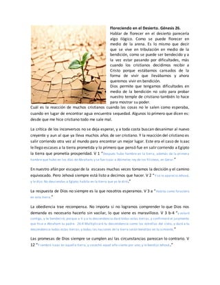 Floreciendo en el Desierto. Génesis 26.
Hablar de florecer en el desierto parecería
algo ilógico. Como se puede florecer en
medio de la arena. Es lo mismo que decir
que se vive en tribulación en medio de la
bendición, como se puede ser bendecido y a
la vez estar pasando por dificultades, más
cuando los cristianos decidimos recibir a
Cristo porque estábamos cansados de la
forma de vivir que llevábamos y ahora
queremos vivir en bendición.
Dios permite que tengamos dificultades en
medio de la bendición no solo para probar
nuestro temple de cristiano también lo hace
para mostrar su poder.
Cuál es la reacción de muchos cristianos cuando las cosas no le salen como esperaba,
cuando en lugar de encontrar agua encuentra sequedad. Algunos lo primero que dicen es:
desde que me hice cristiano todo me sale mal.
La crítica de los inconversos no se deja esperar, y a toda costa buscan desanimar al nuevo
creyente y aun al que ya lleva muchos años de ser cristiano. Y la reacción del cristiano es
salir corriendo otra vez al mundo para encontrar un mejor lugar. Este era el caso de Isaac
le llego escases a la tierra prometida y lo primero que pensó fue en salir corriendo a Egipto
la tierra que prometía prosperidad. V 1 “Después hubo hambre en la tierra, además de la primera
hambre que hubo en los días de Abraham; y se fue Isaac a Abimelec rey de los filisteos, en Gerar.”
En nuestro afán por escapar de la escases muchas veces tomamos la decisión y el camino
equivocado. Pero Jehová siempre está listo a decirnos que hacer. V 2 “Y se le apareció Jehová,
y le dijo: No desciendas a Egipto; habita en la tierra que yo te diré.”
La respuesta de Dios no siempre es la que nosotros esperamos. V 3 a “Habita como forastero
en esta tierra,”
La obediencia trae recompensa. No importa si no logramos comprender lo que Dios nos
demanda es necesario hacerlo sin vacilar, lo que viene es maravilloso. V 3 b-4 “y estaré
contigo, y te bendeciré; porque a ti y a tu descendencia daré todas estas tierras, y confirmaré el juramento
que hice a Abraham tu padre. 26:4 Multiplicaré tu descendencia como las estrellas del cielo, y daré a tu
descendencia todas estas tierras; y todas las naciones de la tierra serán benditas en tu simiente,”
Las promesas de Dios siempre se cumplen así las circunstancias parezcan lo contrario. V
12 “Y sembró Isaac en aquella tierra, y cosechó aquel año ciento por uno; y le bendijo Jehová.”
 