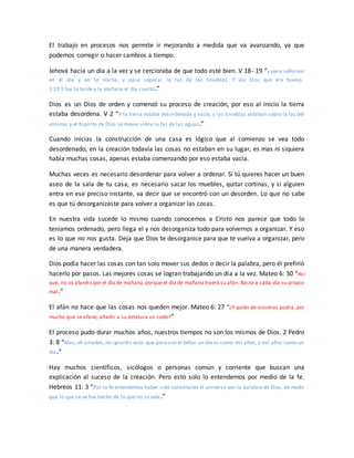 El trabajo en procesos nos permite ir mejorando a medida que va avanzando, ya que
podemos corregir o hacer cambios a tiempo.
Jehová hacia un día a la vez y se cercioraba de que todo esté bien. V 18- 19 “y para señorear
en el día y en la noche, y para separar la luz de las tinieblas. Y vio Dios que era bueno.
1:19 Y fue la tarde y la mañana el día cuarto.”
Dios es un Dios de orden y comenzó su proceso de creación, por eso al inicio la tierra
estaba desordena. V 2 “Y la tierra estaba desordenada y vacía, y las tinieblas estaban sobre la faz del
abismo, y el Espíritu de Dios se movía sobre la faz de las aguas.”
Cuando inicias la construcción de una casa es lógico que al comienzo se vea todo
desordenado, en la creación todavía las cosas no estaban en su lugar, es mas ni siquiera
había muchas cosas, apenas estaba comenzando por eso estaba vacía.
Muchas veces es necesario desordenar para volver a ordenar. Si tú quieres hacer un buen
aseo de la sala de tu casa, es necesario sacar los muebles, quitar cortinas, y si alguien
entra en ese preciso instante, va decir que se encontró con un desorden. Lo que no sabe
es que tú desorganizaste para volver a organizar las cosas.
En nuestra vida sucede lo mismo cuando conocemos a Cristo nos parece que todo lo
teníamos ordenado, pero llega el y nos desorganiza todo para volvernos a organizar. Y eso
es lo que no nos gusta. Deja que Dios te desorganice para que te vuelva a organizar, pero
de una manera verdadera.
Dios podía hacer las cosas con tan solo mover sus dedos o decir la palabra, pero él prefirió
hacerlo por pasos. Las mejores cosas se logran trabajando un día a la vez. Mateo 6: 30 “Así
que, no os afanéis por el día de mañana,porque el día de mañana traerá su afán. Basta a cada día su propio
mal.”
El afán no hace que las cosas nos queden mejor. Mateo 6: 27 “¿Y quién de vosotros podrá, por
mucho que se afane, añadir a su estatura un codo?”
El proceso pudo durar muchos años, nuestros tiempos no son los mismos de Dios. 2 Pedro
3: 8 “Mas,oh amados,no ignoréis esto: que para con el Señor un día es como mil años, y mil años como un
día.”
Hay muchos científicos, sicólogos o personas común y corriente que buscan una
explicación al suceso de la creación. Pero esto solo lo entendemos por medio de la fe.
Hebreos 11: 3 “Por la fe entendemos haber sido constituido el universo por la palabra de Dios, de modo
que lo que se ve fue hecho de lo que no se veía.”
 