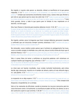 No importa si nuestra vida parece un desierto, Jehová se manifiesta en lo que parece
imposible. V 13 “El varón se enriqueció, y fue prosperado, y se engrandeció hasta hacerse muy
poderoso.” siempre que avanzamos encontramos nuevas cosas, nuevos retos que afrontar y
por esto es que parece que las cosas nos salen mal. V 15 “Y todos los pozos que habían abierto
los criados de Abraham su padre en sus días, los filisteos los habían cegado y llenado de tierra .” Isaac
tenía ganado, tierras y todo lo que quería pero le faltaba lo mas importante en el
desierto…no tenia agua.
Dios hace florecer el desierto pero nosotros debemos insistir. V 18- 20 “Y volvió a abrir Isaac
los pozos de agua que habían abierto en los días de Abraham su padre, y que los filisteos habían cegado
después de la muerte de Abraham; y los llamó por los nombres que su padre los había llamado.
26:19 Pero cuando los siervos de Isaac cavaron en el valle, y hallaron allí un pozo de aguas vivas,
26:20 los pastores deGerar riñeron con los pastores de Isaac, diciendo: El agua es nuestra. Por eso llamó el
nombre del pozo Esek, porque habían altercado con él.”
No importa cuántas veces lo tengamos que hacer siempre debemos perseverar creyendo
y confiando que con Jesucristo siempre seremos victoriosos. V 21 “Y abrieron otro pozo, y
también riñeron sobre él; y llamó su nombre Sitna.”
No retroceder, nunca rendirse jamás parece que el primero en protagonizarla fue Isaac,
nunca se rendía siempre lo intentaba una y otra vez, esta es la única forma de hacer que el
desierto florezca. V 22 “Y se apartó de allí, y abrió otro pozo, y no riñeron sobre él; y llamó su nombre
Rehobot, y dijo: Porque ahora Jehová nos ha prosperado, y fructificaremos en la tierra .”
Solo si somos libres de temor y confiamos en Jesucristo podemos salir victoriosos en
cualquier batalla que tengamos que enfrentar. V 24 “Y se le apareció Jehová aquella noche, y le
dijo: Yo soy el Dios de Abraham tu padre; no temas, porque yo estoy contigo, y yo bendeciré, y multiplicaré
tu descendencia por amor de Abraham mi siervo.”
La clave para ver buenos resultados, Isaac estaba luchando fuertemente, pero ahora
decide algo interesante. Hacerlo en el nombre de Jehová y darle a él más ofrecerle algo y
no solo pedirle. V 25 “Y edificó allí un altar, e invocó el nombre de Jehová, y plantó allí su tienda; y
abrieron allí los siervos de Isaac un pozo.”
La respuesta no se deja esperar. V 32 “En aquel día sucedió que vinieron los criados de Isaac, y le
dieron nuevas acerca del pozo que habían abierto, y le dijeron: Hemos hallado agua.” Dios siempre está
dispuesto a respondernos en su tiempo.
Solo en los momentos de dificultad, cuando no tenemos los recursos necesarios pero las
cosas funcionan como si lo tuviéramos se manifiesta el poder de Dios y los demás se van a
dar cuenta de a quien es que servimos. V 26-28 “Y Abimelec vino a él desde Gerar, y Ahuzat, amigo
suyo, y Ficol, capitán de su ejército. 26:27 Y les dijo Isaac: ¿Por qué venís a mí, pues que me habéis
 