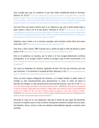 Esto sucedió para que se cumpliera lo que Dios había establecido desde el principio.
Génesis 25: 21-23 “Y oró Isaac a Jehová por su mujer, que era estéril; y lo aceptó Jehová, y concibió
Rebeca su mujer. 25:22 Y los hijos luchaban dentro de ella; y dijo: Si es así, ¿para qué vivo yo? Y fue a
consultar a Jehová; 25:23 y lerespondió Jehová: Dos naciones hay en tu seno, Y dos pueblos serán divididos
desde tus entrañas; El un pueblo será más fuerte que el otro pueblo, Y el mayor servirá al menor.”
Con esto Dios nos quiere mostrar que él es soberano y que por lo tanto puede elegir a
quien quiera y hacer con él lo que quiera. Romanos 9: 10-12 “Y no sólo esto, sino también
cuando Rebeca concibió de uno, de Isaac nuestro padre 9:11 (pues no habían aún nacido, ni habían hecho
aún ni bien ni mal, para que el propósito de Dios conforme a la elección permaneciese,no por las obras sino
por el que llama), 9:12 se le dijo: El mayor servirá al menor.”
Debemos amar a todos a un a nuestros enemigos, pero nosotros somos libres de a quien
amar más. V 13 “Como está escrito: A Jacob amé, más a Esaú aborrecí.”
Esto hace a Dios injusto. ¡No! Cuando uno es dueño de algo es libre de dárselo a quien
quiera. V 14 “¿Qué, pues, diremos? ¿Qué hay injusticia en Dios? En ninguna manera”
Dios es el poderoso no nosotros, por lo tanto si él nos escogió deberíamos sentirnos
privilegiados. El no escoge a todo el mundo, el escoge al que le tiene misericordia. V 15
“Pues a Moisés dice: Tendré misericordia del que yo tenga misericordia, y me compadeceré del que yo me
compadezca.”
Las cosas no dependen de nosotros, dependen de Dios. Por más que corramos, por más
que luchemos, si no tenemos el respaldo de Dios nada pasa. V 16 “Así que no depende del que
quiere, ni del que corre, sino de Dios que tiene misericordia.”
Jesús no tenía ninguna obligación de amarnos, a él ningún hombre lo podía matar, el
entrego su vida voluntariamente para demostrarnos su amor. El antes de tomar la
decisión de entregar su vida, primero tomo la decisión de amarnos. Juan 10: 17-18 “Por eso
me ama el Padre, porque yo pongo mi vida, para volverla a tomar. 10:18 Nadie me la quita, sino que yo de
mí mismo la pongo. Tengo poder para ponerla, y tengo poder para volverla a tomar. Este mandamiento
recibí de mi Padre. Por eso me ama el Padre, porque yo pongo mi vida, para volverla a tomar.
10:18 Nadie me la quita, sino que yo de mí mismo la pongo. Tengo poder para ponerla, y tengo poder para
volverla a tomar. Este mandamiento recibí de mi Padre.”
Recuerda el amor no es una obligación. Solo por el hecho de que algún día decidimos
casarnos no significa que el amor es eterno. Busquemos mantener siempre vivo ese amor.
Con detalles, frases, caricias. Cada uno sabemos cómo debemos agradar a nuestros seres
queridos.
 