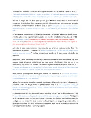 Jacob estaba huyendo y cansado le toco probar dormir en las piedras. Génesis 28: 10-11
“Salió,pues,Jacob de Beerseba, y fue a Harán. 28:11 Y llegó a un cierto lugar,y durmió allí, porque ya el sol
se había puesto; y tomó de las piedras de aquel paraje y puso a su cabecera, y se acostó en aquel lugar.”
No era el mejor de sus días, pero ¿Sabes qué? Muchas veces Dios se manifiesta en
momentos de dificultad. Esos momentos de aflicción pueden ser los momentos propicios
para tener una revelación de parte de Dios. V 12 “Y soñó: y he aquí una escalera que estaba
apoyada en tierra, y su extremo tocaba en el cielo; y he aquí ángeles de Dios que subían y descendían por
ella.”
La promesa de Dios también es para nuestro tiempo. Si creemos podremos ver los cielos
abiertos y tener una experiencia inolvidable con nuestro amado Jesucristo. Juan 1: 50-51
“Respondió Jesús y le dijo:¿Porque te dije:Te vi debajo de la higuera,crees? Cosas mayores que estas
verás. 1:51 Y ledijo:De cierto, de cierto os digo: De aquí adelanteveréis el cielo abierto,y a los ángeles de
Dios que suben y descienden sobre el Hijo del Hombre.”
A través de esa escalera Jehová nos recuerda que el único mediador entre Dios y los
hombres es Jesucristo. 1 Timoteo 2: 5 “Porque hay un solo Dios, y un solo mediador entre Dios y los
hombres, Jesucristo hombre,” no hay otra persona aparte de él que pueda interceder por
nosotros.
Los padres somos los encargados de dejar preparado el camino para encontrarse con Dios.
Aunque Jacob tal vez no había tenido una muy buena relación con Dios, por ser el un
mentiroso y engañador. Su padre Isaac si había dejado un camino muy bien marcado. V 13
“Y he aquí, Jehová estaba en lo alto de ella, el cual dijo: Yo soy Jehová, el Dios de Abraham tu padre, y el
Dios de Isaac; la tierra en que estás acostado te la daré a ti y a tu descendencia ”
Dios permite que toquemos fondo para darnos sus promesas. V 14 “Será tu descendencia
como el polvo de la tierra,y te extenderás al occidente, al oriente, al norte y al sur;y todas las familias de la
tierra serán benditas en ti y en tu simiente”
Solo en los momentos de peligro, cuando los ataques del enemigo se hacen más evidentes
podemos sentir con mayor fuerza la protección de Dios. V 15 “He aquí, yo estoy contigo, y te
guardaré por dondequiera que fueres, y volveré a traerte a esta tierra; porque no te dejaré hasta que haya
hecho lo que te he dicho.”
En los momentos difíciles nos damos cuenta que Dios existe y que está con nosotros. V 16.
“Y despertó Jacob de su sueño, y dijo: Ciertamente Jehová está en este lugar, y yo no lo sabía .” si alguien
te dice y donde estaba tu Dios cuando te accidentaste, sin dudarlo respóndele que estaba
contigo por eso estas vivo para poderlo contar, si alguien te pregunta y donde estaba tu
Dios cuando tuviste ese gran problema no dudes en decir que él estaba contigo dándote
fuerzas por eso lo pudiste soportar y superar.
 